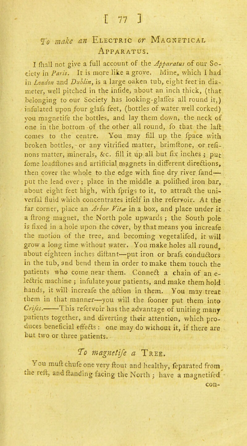 7'^ make an Electric or Magnetical Apparatus. I fhall not give a full account of the apparatus of our So- ciety in Paris. It is more like a grove. Mine, which I had in London and Dublin, is a large oaken tub, eight feet in dia- meter, well pitched in the infide, about an inch thick, (that belonging to our Society has looking-glafies all round it,) infulated upon four glafs feet, (bottles of water well corked) you magnetife the bottles, and lay them down, the neck of one in the bottom of the other all round, fo that the laft comes to the centre. You may fill up the fpace with broken bottles, or any vitrified matter, brimltone, or refi- nons matter, minerals, &c. fill it up all but fix inches ; put fome loadllones and artificial magnets in different direftions, then cover the whole to the edge with fine dry river fand— put the lead over ; place in the middle a. poliflied iron bar, about eight feet high, with fprigs to it, to attradt the uni- verfal fluid which concentrates itfelf in the refervoir. At the far corner, place an Arbor Vita in a box, and place under it a ftrong magnet, the North pole upwards; the South pole is fixed in a hole upon the cover, by that means you increafe the motion of the tree, and becoming vegetalifed, it will grow a long time without water. You make holes all round, about eighteen inches diltant—put iron or brafs condudtors in the tub, and bend them in order to make them touch the patients who come near them. Conneft a chain of an e- leftric machine ; infulate your patients, and make them hold hands, it will increafe the aftion in them. You may treat them in that manner—you will the fooner put them into Crifes. This refervoir has the advantage of uniting many patients together, and diverting their attention, which pro- duces beneficial effefts: one may do without it, if there are but two or three patients. To magnetife a Tree. You muft chufe one very ftout and healthy, feparated from^ the rell, and flanding facing the North ; have a magnetifed' con-