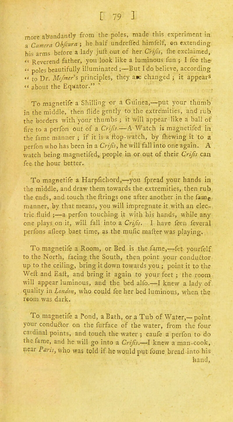 more abundantly from the poles, made this experiment in a Civncra Ohfcura ; he half undreflcd himfelf, ©n extending his arms before a lady juft out of her C'rifis, flie exclaimed, *' Reverend father, you look like a luminous fun ; I fee the'  poles beautifully illuminated;—But I do believe, according  to Dr. Mefmer's principles, they a«e changed ; it appears  about the Equator. To magnetlfe a Shilling «r a Guinea,—put your thumb in the middle, then flide gently to the extremities, and rub the borders with your thumbs; it will appear like a ball of fire to a perfon out of a Crijis.—A Watch is magnetifed in the fame manner ; if it is a ftop-watch, by fhewing it to a perfon who has been in a Crijis, he will fall into one again. A watch being magnetifed, people in or out of their Crijis caa fee the hour better. To magnetlfe a Harpfichord,—you fpread your hands in the middle, and dra>v them towards the extremities, then rub the ends, and touch the firings one after another in the fame manner, by that means, you will impregnate it with an elec- tric fluid ;—a perfon touching it with his hands, while any one plays on it, will fall into a Crijis. I have feen feveral perfons afleep baet time, as the mufic mafter was playing. To magnetife a Room, or Bed is the fame,—fet yourfelf to the North, facing the South, then point your condudbor up to the ceiling, bring it down towards you ; point it to the Well and Eail, and bring it again to your feet; the room will appear luminous, and the bed alfo.—I knew a lady of quality in Londm, who could fee her bed luminous, when the room was dark. To magnetife a Pond, a Bath, or a Tub of Water,—point your condudlor on the furface of the water, from the four cardinal points, and touch the water ; caufe a perfon to do the fame, and he will go into a Crijis.—I knew a man-cook, near Paris, who was told if hewquldput fome bread into his hand,