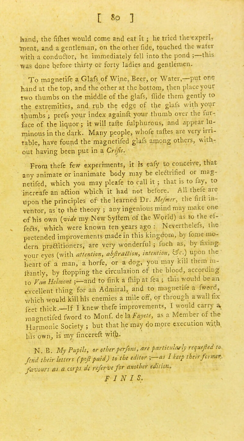 C 8P 1 hand, the fifhes would come and eat it ; he tried the experi-, tpent, and a gentleman, on the other fide, touched the water with a conduftor, he immediately fell into the pond ;—this W^s done before thirty or forty ladies and gentlemen. To magnetife a Glafs of Wine, Beer, or Water,—put one hand at the top, and the other at the bottom, then place your two thumbs on the middle of the glafs, Aide them gently to the extremities, and rub the edg? of the glafs with yo\ir thumbs ; prefs your index againft your thumb over the fur- face of the liquor; it will tafte fulphurous, and appear lu- minous in the dark. Many people, whofe taftes are very irri- table, have found the magnetifed glafs among others, with- out having been put in a. Crifts. From thefe few experiments, it h eafy to conceive, that ' any animate or inanimate body may be eleftrified or mag- netifed, which you may pleafe to call it ; that is to fay, to increafe an aftion which it had not before. All thefe are upon the principles of the learned Dr. Mefmer, the firlt in- ventor, as'tp the theory ; any ingenious mind may make one of his own {-vide my New Syltem of the World) as to the ef- fefts, which were known ten years ago : Neverthelefs, the pretended improvements made in this kingdom, by fonie mo- dern praaitioners, are very wonderful ; fuch as, by fixing your eyes (with attention, abjiraaion, intention, l3c.) upon the heart of a man, a horfe, or a dog, you may kill them m- Itantly, by flopping the circulation of tlie blood, according to VmHelmont;—and to fink a fiiip at fea ; this would be an excellent thing for an Admiral, and to magnetife a fword, which wouW kill his enemies a mile off, or through a wall fix feet thick.—If I knew thefe improvements, I would carry a, magnetifed fword to Monf. de la Fayete, as a Member of the Harmonic Society ; but that he may do more execution with his pwn^ Is my fincereft wiflj. N. B. My Pupils, or other perfons, are particularly requepd to. fend their letters (pojl paid) to the editor ■,—as I keep theirfcrmr. favm-s ai a carps dc re/ervefor another edition. FINIS.