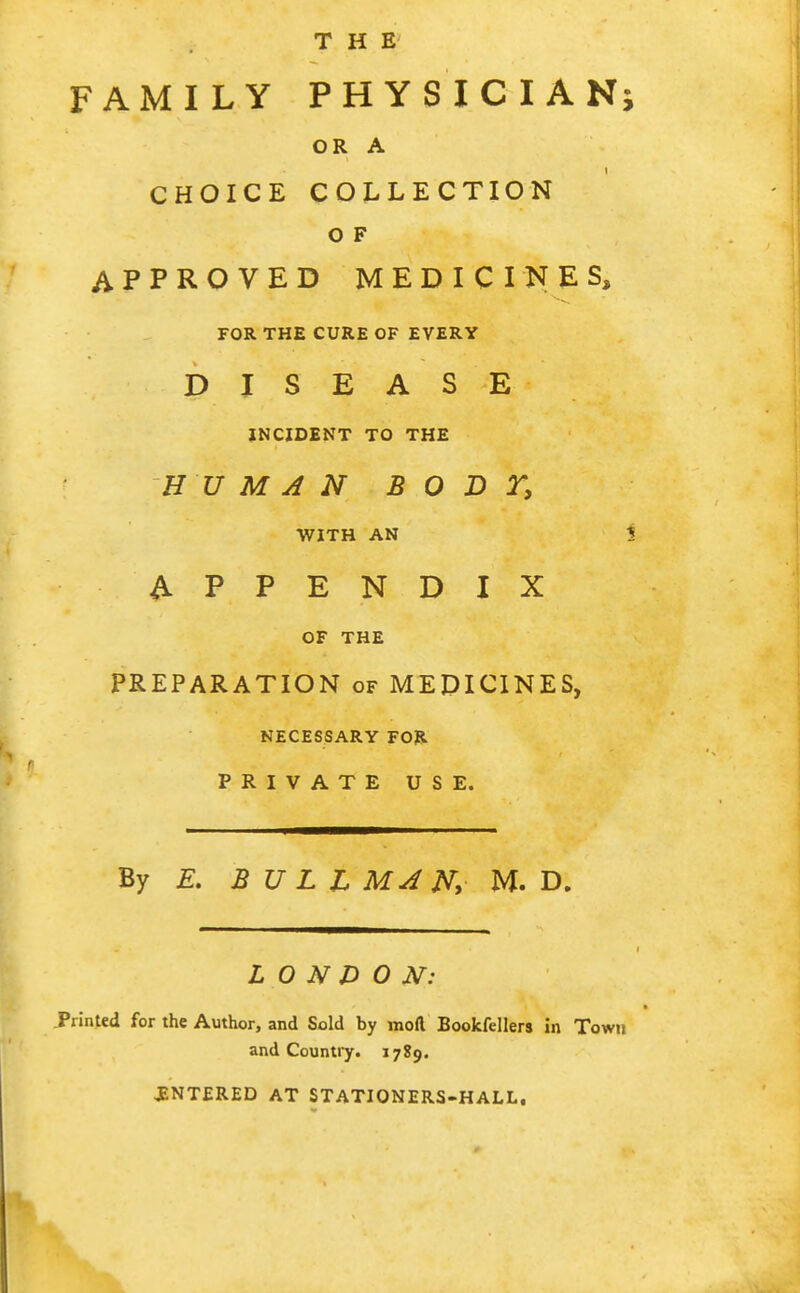 THE FAMILY PHYSICIANj OR A CHOICE COLLECTION o F APPROVED MEDICINES, FOR THE CURE OF EVERY DISEASE INCIDENT TO THE HUMAN BODY, WITH AN i APPENDIX OF THE PREPARATION of MEDICINES, NECESSARY FOR PRIVATE USE. By E, BULL MA jV, M. D. LONDON: Printed for the Author, and Sold by moft Bookfellers in Town and Countiy. 1789. JENTERED AT STATIONERS-HALL,