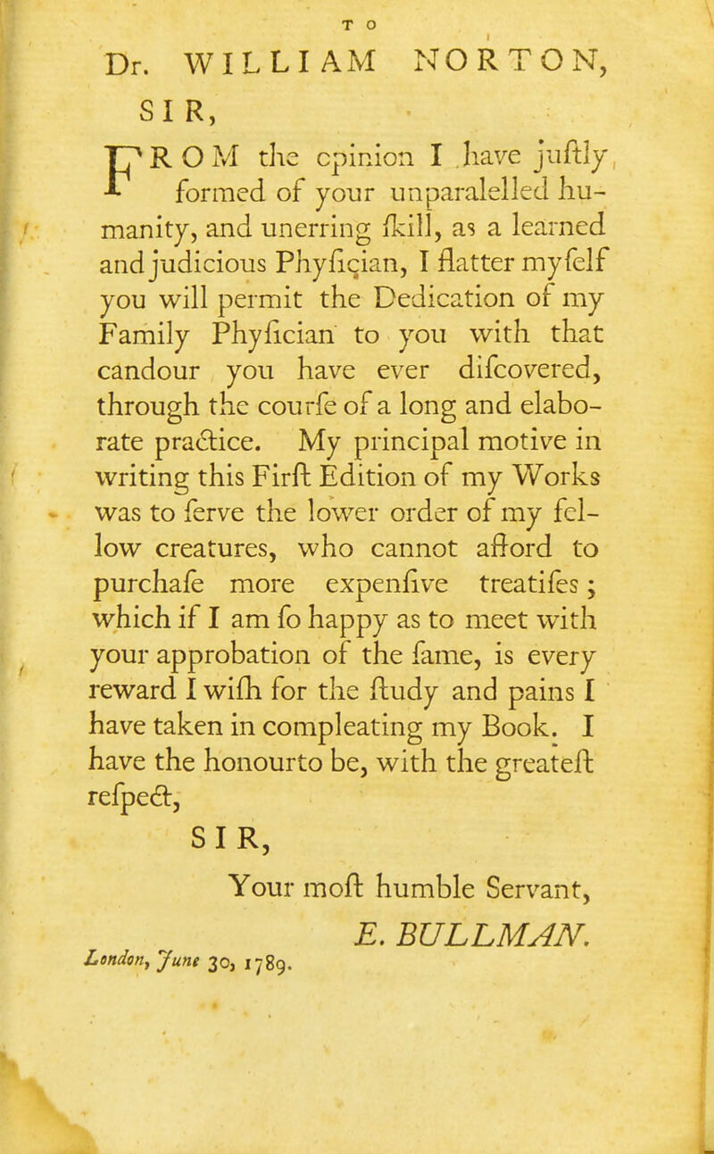 Dr. WILLIAM NORTON, SIR, FROM the cpinion I have juftly, formed of your unparalellcd hu- manity, and unerring ikill, as a learned and judicious Phyfician, I flatter my felf you will permit the Dedication of my Family Phyflcian to you with that candour you have ever difcovered, through the courfe of a long and elabo- rate practice. My principal motive in writing this Firft Edition of my Works was to ferve the lower order of my fel- low creatures, who cannot aflord to purchale more expenflve treatifes; which if I am fo happy as to meet with your approbation of the fame, is every reward 1 wifh for the fludy and pains I have taken in compleating my Book. I have the honourto be, with the greateft refped, SIR, Your mofl: humble Servant, E. BULLMAN. London^ June 30, 1789.