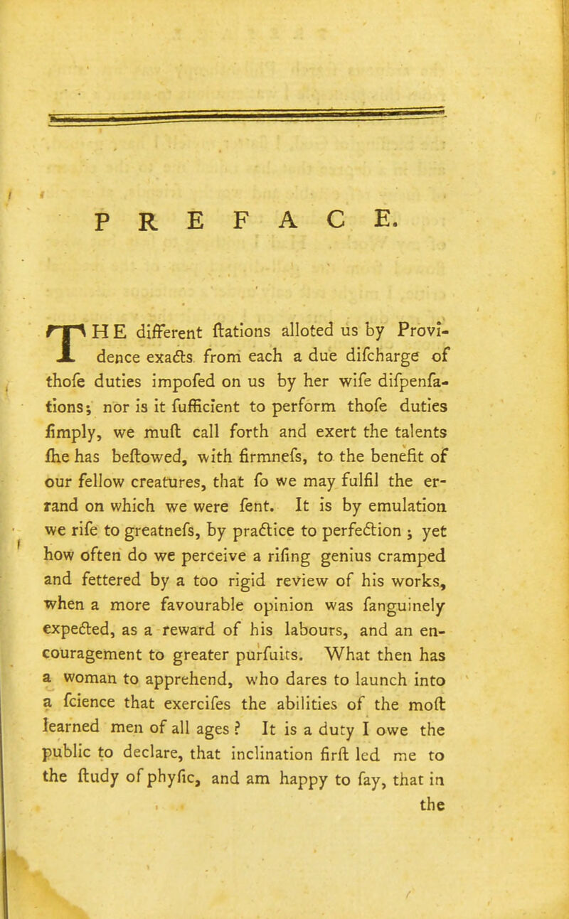 PREFACE. TH E different ftations alloted us by Provi- dence exadls from each a due difcharge of thofe duties impofed on us by her wife difpenfa- tions; nor is it fufficlent to perform thofe duties fimply, we mufl: call forth and exert the talents fhe has beftowed, with firmnefs, to the benefit of our fellow creatures, that fo we may fulfil the er- rand on which we were fent. It is by emulation we rife to greatnefs, by praftice to perfeftion ; yet how often do we perceive a rifing genius cramped and fettered by a too rigid review of his works, when a more favourable opinion was fanguinely expedled, as a reward of his labours, and an en- couragement to greater purfuits. What then has a woman to apprehend, who dares to launch into a fcience that exercifes the abilities of the moft learned men of all ages ? It is a duty I owe the public to declare, that inclination firft led me to the ftudy ofphyfic, and am happy to fay, that in the