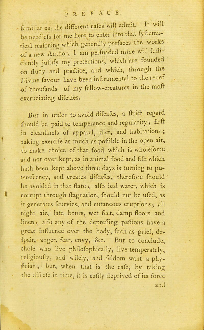 1> R E F A C E. familiar as the difFerent cafes will admit. It will be needlcfs for me here to enter into that fyftema- tical rcafoning which generally r'-efaces the works of a new Author, 1 am perfuaded mine wiil fuffi- ciently juftify my pretenfions, which are founded on ftudy and practice, and which, through the j;ivine favour have been inftrumental to the relief of 'thoufands of my felluw-creatures in thi mo.ft excruciating difeafes. But in order to avoid difeafes, a ftrid regard fnould be paid to temperance and regularity ; firft in cleanlinefs of apparel, diet, and habitations taking exerclfe as much as poffible in the open air, to make choice of that food which is wholefome and not over kept, as in animal food and filh which hath been kept above three days is turning to pu- terefcency, and. creates difeafes, therefore fhould ' be avoided in that ftate ; alfo bad water, which is corrupt through ftagnation, fhould not be ufed, as it generates fcurvies, and cutaneous eruptions; all night air, late hours, wet feet, damp floors and linen alfo any of the depreiTing pafTions have a great influence over the body, fuch as grief, de» fpair, anger, fear, envy, &c. But to conclude, thofe who live philofophically, live temperately, religioufly, and wifely, and feldom want a phy- ficlan; but, when that is the cafe, by taking the difcafe in tiir.c, i: is eafily deprived of its force and