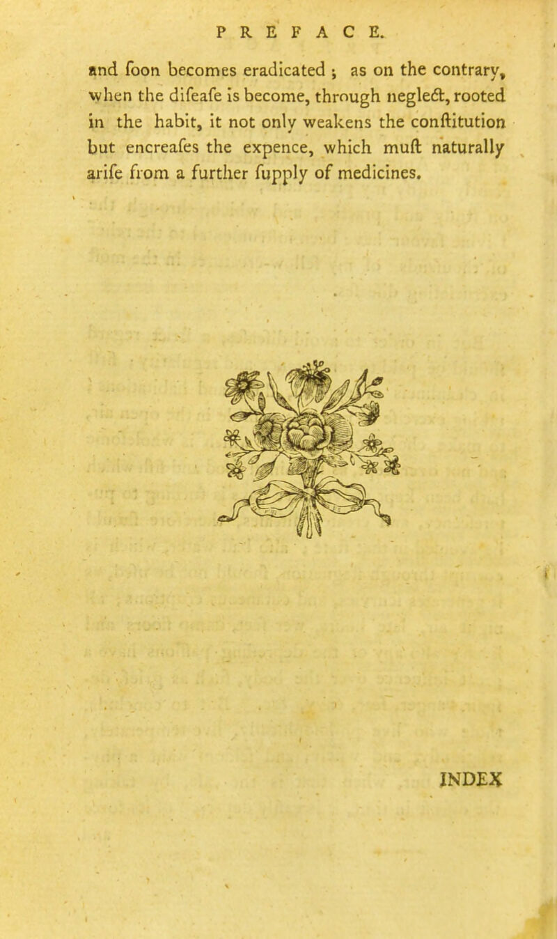 and foon becomes eradicated ; as on the contrary, when the difeafe is become, through negledt, rooted in the habit, it not only weakens the conftitution but encreafes the expence, which muft naturally arife from a further fupply of medicines. INDEX