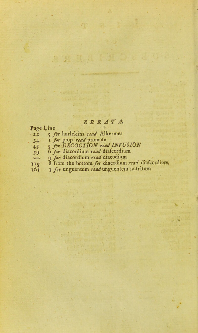 ERRATA. Page XAm 22 5 for harlekins read Alkermes 34 I for prop read promote 45 ^ for DECOCTION read INFUSION 59 6 for diacordium read diafcordium — 9 fo' diacordium read diacodium 115 8 from the bottom for diacodium read drafcordiup^ l6x I for unguentum ««<^ unguent^m nut^itum