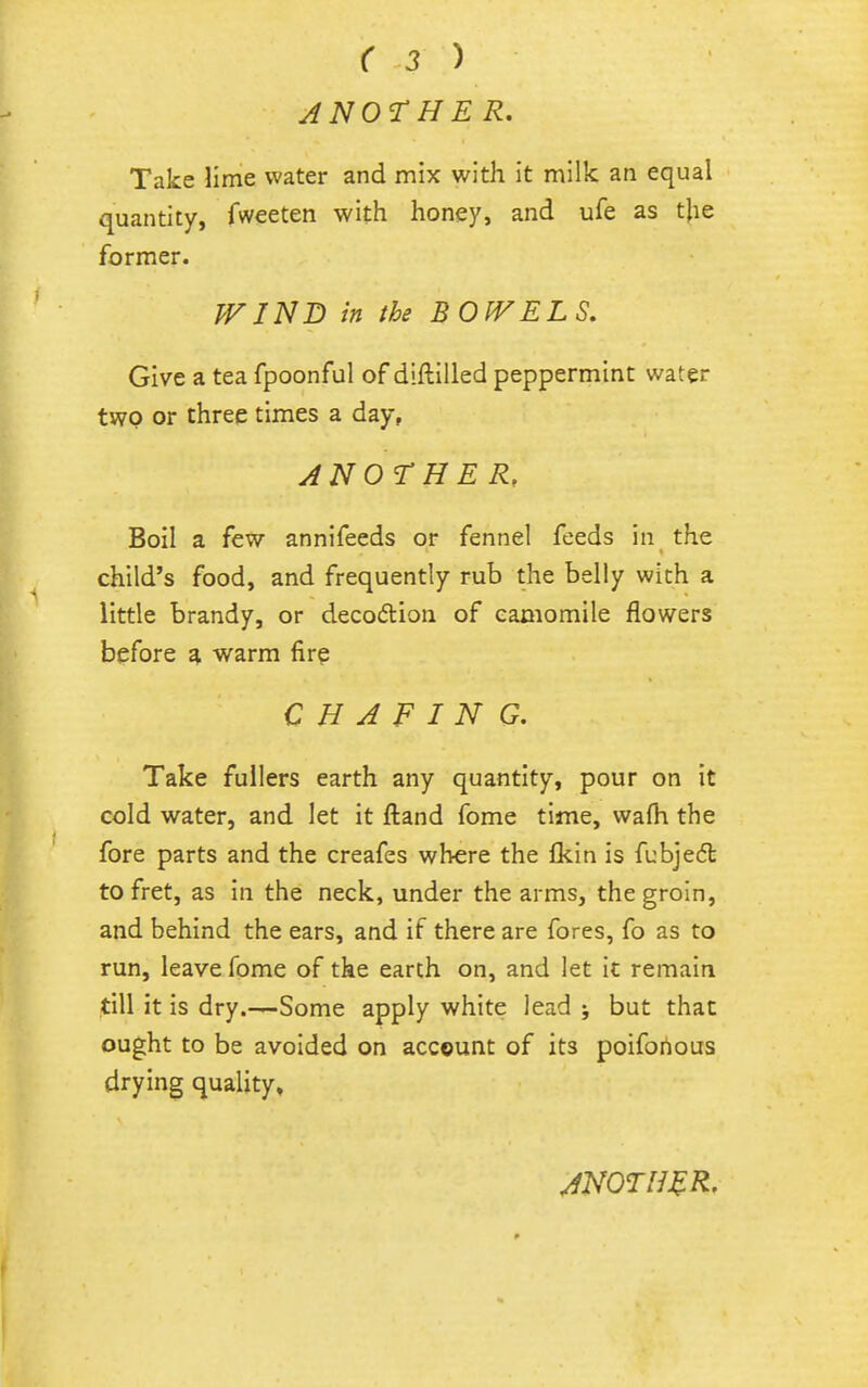 J NOT HE R. Take lime water and mix with it milk an equal quantity, fweeten with honey, and ufe as tjie former. JVIND in the BOIVELS, Give a tea fpoonful of diftilled peppermint water two or three times a day, ANOTHER, Boil a few annifeeds or fennel feeds in the child's food, and frequently rub the belly with a little brandy, or decodion of camomile flowers before warm fire CHAFING. Take fullers earth any quantity, pour on it cold water, and let it fl:and fome time, wafti the fore parts and the creafes where the Ikin is fubjedt to fret, as in the neck, under the arms, the groin, and behind the ears, and if there are fores, fo as to run, leave fome of the earth on, and let it remain till it is dry.—Some apply white lead ; but that ought to be avoided on account of its poifonous drying quality.