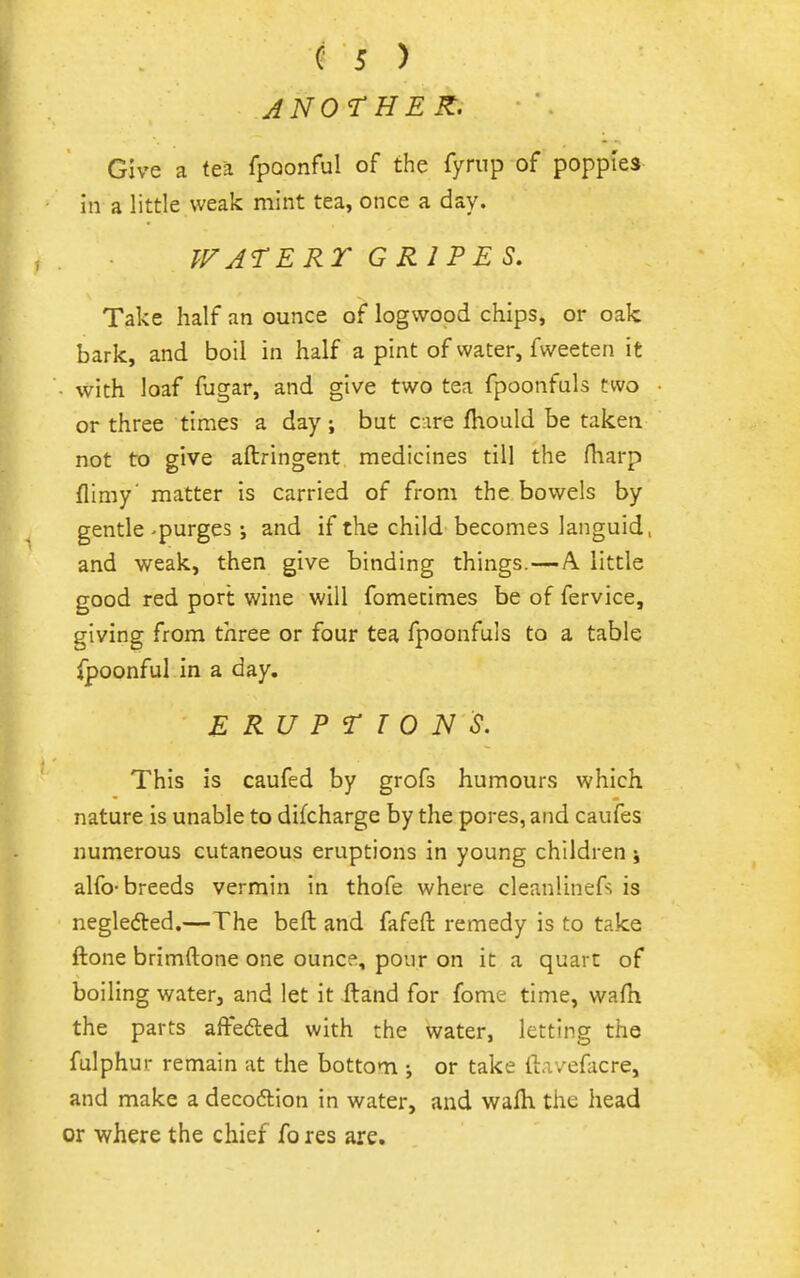 ANOTHER. Give a tea fpQonful of the Tyrnp of poppies in a little weak mint tea, once a day. TFATERT GRIPES, Take half an ounce of logwood chips, or oak bark, and boil in half a pint of water, fweeten it • with loaf fugar, and give two tea fpoonfuls two or three times a day; but cire fliould be taken not to give aftringent medicines till the fharp flimy matter is carried of from the bowels by gentle-purges ; and if the child becomes languid, and weak, then give binding things.—A. little good red port: wine will fometimes be of fervice, giving from three or four tea fpoonfuls to a table fpoonful in a day. E R U P T T 0 N S. This is caufed by grofs humours which nature is unable to difcharge by the pores, and caufes numerous cutaneous eruptions in young children \ alfo-breeds vermin in thofe where cleanlinefs is negledted.— The beft and fafeft remedy is to take ftone brimftone one ounce, pour on it a quart of boiling water, and let it ftand for fome time, wafh the parts afteded with the water, letting the fulphur remain at the bottom ; or take ftavefacre, and make a deco6tion in water, and walh the head or where the chief fo res are.