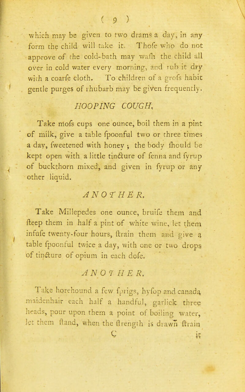 which may be given to two drams a day, in any form the child will take it. Thofe who do not approve of the cold-bath may waHi the child all over in cold water every morning, and rub it dry with a coarfe cloth. To children of a grofs habit gentle purges of rhubarb may be given frequently. HOOPING COUGH, Take mofs cups one ounce, boil them in a pint of milk, give a table fpoonful two or three times a day, fweetened with honey ; the body fhould be kept open with a little tindlure of fenna and fyrup of buckthorn mixed, and given in fyrup or any other liquid. ANOTHER. Take Millepedes one ounce, bruife them and fteep them in half a pint of white wine, let them infufe twenty-four hours, ftrain them and give table fpoonful twice a day, with one or two drops of tincture of opium in each dofe. A N O 7 H E R, Take hqrehound a few fj.n igs, hyfop and canadj^ maidenhair each half a handful, garlick three heads, pour upon them a point of boiling water, let them (land, when the flrength is drawn ftrain C if