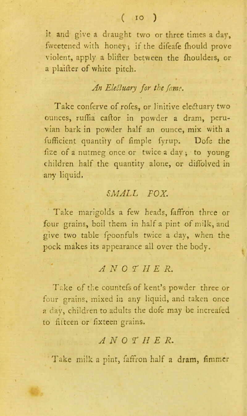 it and give a draught two or three times a day, fweetened with honey ^ If the difeafe (hould prove violent, apply a blifter between the flioulders, or a plaifter of white pitch. An Elelluary for the fame. Take conferve of rofes, or linitive eleftuary two ounces, rufTia caftor in powder a dram, peru- vian bark in powder half an ounce, mix with a fufficient quantity of fimple fyrup. Dofe the fize of a nutmeg once or twice a day; to young children half the quantity alone, or diflblved in any liquid. ^MALL FOX. Take marigolds a few heads, faffron three or four grains, boil them in half a pint of milk, and give two table fpoonfuls twice a day, when the pock makes its appearance all over the body. J N 0 T II E R. Take of the countefs of kent's powder three or four grains, mixed in any liquid, and taken once a day, children to adults the dofc may be increafed to fiiteen or fixteen grains. ANOTHER. Take milk a pint, faftron half a dram, fimmcr