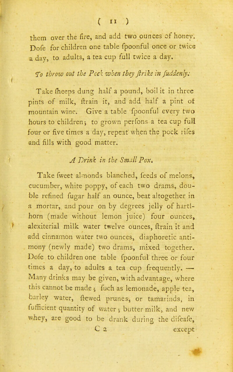 them over the fire, and add two ounces of honey. Dofe for children one table fpoonful once or twice a day, to adults, a tea cup full twice a day. To throw out the Peck when they Jirike ift fuddenly: Take (heaps dung half a pound, boil it in three pints of milk, ftrain it, and add half a pint of mountain wine. Give a table fpoonful every two hours to children; to grown perfons a tea cup full four or five times a day, repeat when the pock rifes and. fills with good matter. ji Drink in the Small Pox» Take fweet almonds blanched, feeds of melons, cucumber, white poppy, of each two drams, dou- ble refined fugar half an ounce, beat altogether in a mortar, and pour on by degrees jelly of hartl- horn (made without lemon juice) four ounces, alexiterial milk water twelve ounces, ftrain It and add cinnamon water two ounces, diaphoretic anti- mony (newly made) two drams, mixed together. Dofe to children one table fpoonful three or four times a day, to adults a tea cup frequently. — Many drinks may be given, with advantage, where this cannot be made ; fuch as lemonade, apple tea, barley water, ftewed prunes, or tamarinds, in fufficient quantity of water-, buttermilk, and new whey, are good to be drank during the difeafe, C a except