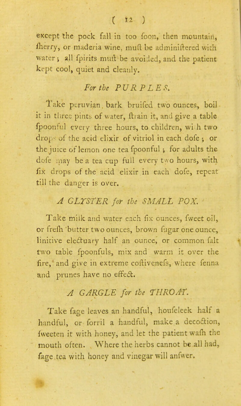 except the pock fall in too foon, then mountain, fherry, or maderia wine, mud be adminiftered with, water J all fpirits mull be avoiJed, and the patient kept cool, quiet and cleanly. For the PURPLES. Take Peruvian. bark bruifed two ounces, boil it in three pints of water, ftrain it, and give a table fpoonful every three hours, to childfen, wi h two drop^ of the acid elixir of vitriol in each dofe ; or the juice of lemon one tea fpoonful ; for adults the dofe :nay be a tea cup full every two hours, with fix drops of the acid elixir in each dofe, repeat till the danger is over. A GLTSrER for ihe SMALL POX. Take milk and water each fix ounces, jpAreet oil, or frefh butter two ounces, brown fugar one ounce, linitive eledVuary half an ounce, or common fait two table fpoonfuls, mix and warm it over the fire,' and give in extreme coftivenefs, where fenna and prunes have no effedt. A GARGLE for the THROAT. Take fage leaves an handful, houfeleek half a handful, or forril a handful, make a decodion, fweeten it with lioney, and let the patient wafh the mouth often. , Where the herbs cannot be all had, fage.tea with honey and vinegar will anfwer.
