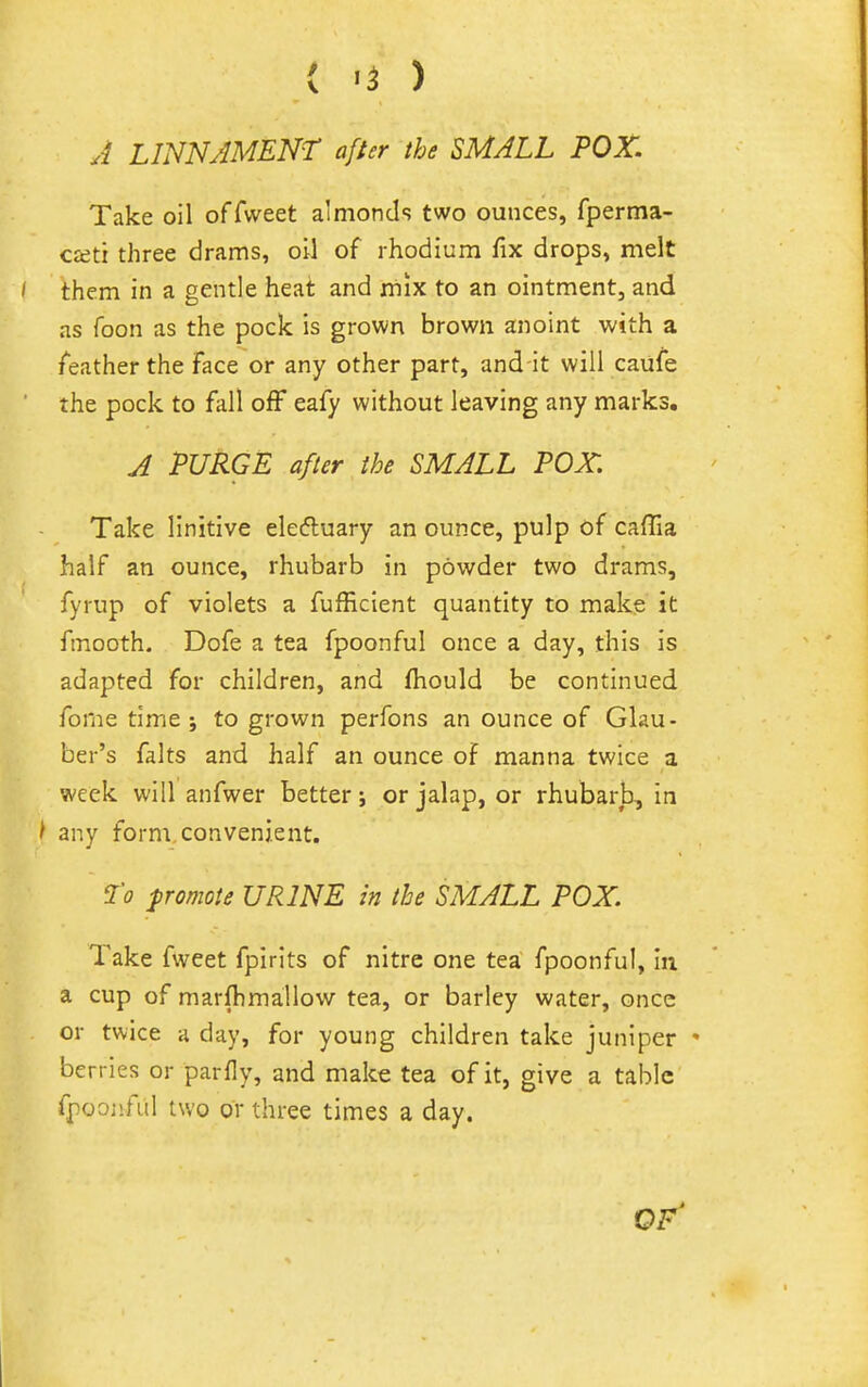 { «5 ) J LINNJMENT after the SMALL POX. Take oil o((vft&t almonds two ounces, fperma- cceti three drams, oil of rhodium fix drops, melt them in a gentle heat and mix to an ointment, and as foon as the pock is grown brown anoint with a feather the face or any other part, and it will caufe the pock to fall off eafy without leaving any marks. J PURGE after the SMALL POX. Take linitive elefluary an ounce, pulp of caffia half an ounce, rhubarb in powder two drams, fyrup of violets a fufficient quantity to make it fmooth. Dofe a tea fpoonful once a day, this is adapted for children, and fhould be continued fome time j to grown perfons an ounce of Glau- ber's falts and half an ounce of manna twice a week will anfwer better j or jalap, or rhubarb, in / any form convenient. I'o promote URINE in the SMALL POX. Take fweet fplrits of nitre one tea fpoonful, in a cup of marfhmallow tea, or barley water, once or twice a day, for young children take juniper • berries or parfly, and make tea of it, give a tabic fpoojifal two or three times a day. of