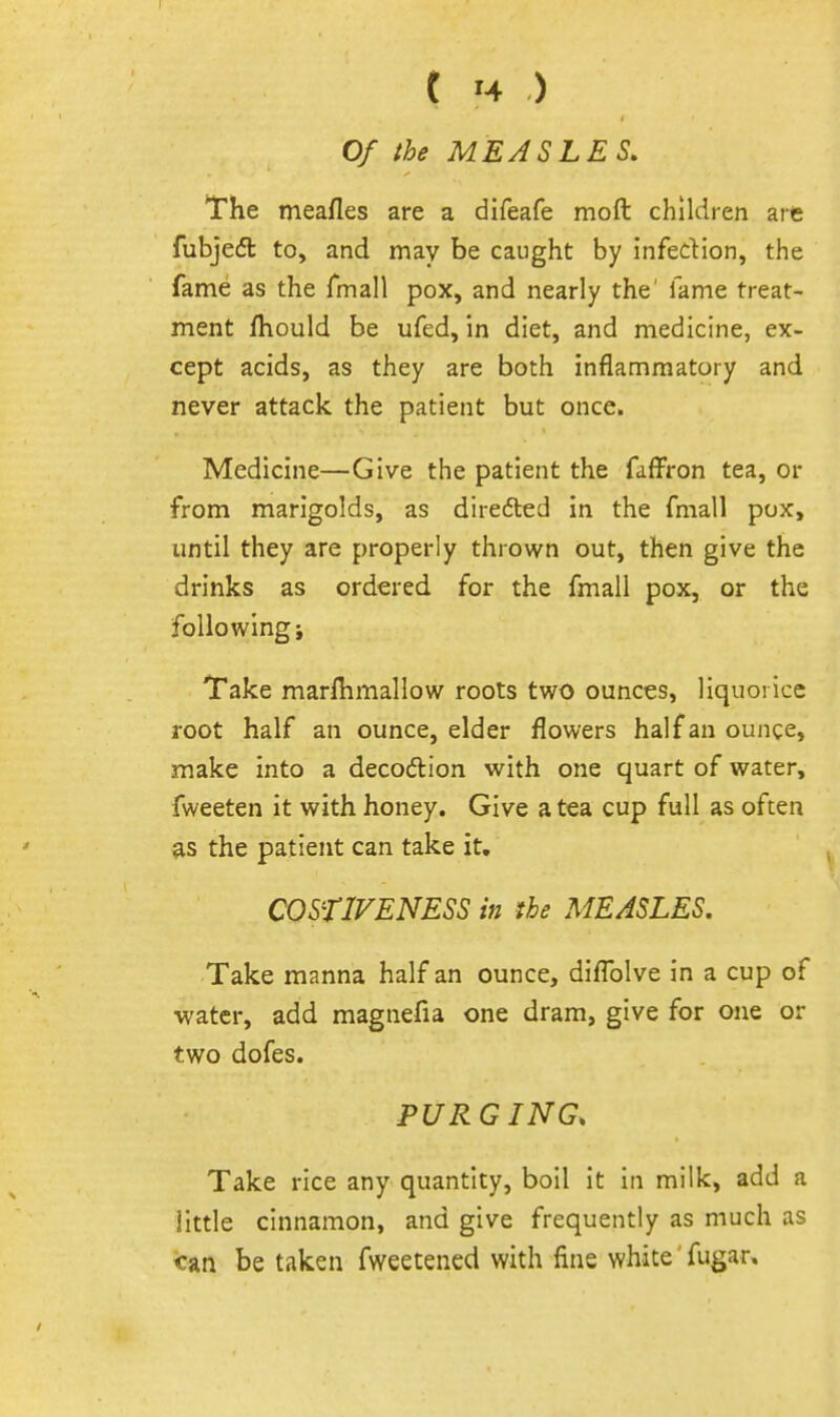 Of the MEASLES. The meafles are a difeafe moft children are fubjedl to, and may be caught by infedion, the fame as the Tmall pox, and nearly the' fame treat- ment fhould be ufed, in diet, and medicine, ex- cept acids, as they are both inflammatory and never attack the patient but once. Medicine—Give the patient the fafFron tea, or from marigolds, as diredled in the fmall pox, until they are properly thrown out, then give the drinks as ordered for the fmall pox, or the following i Take marlhmallow roots two ounces, liquorice root half an ounce, elder flowers half an ounce, make into a decodion with one quart of water, fweeten it with honey. Give a tea cup full as often fts the patient can take it, COSflVENESS in the MEASLES. Take manna half an ounce, diflblve in a cup of ■water, add magnefia one dram, give for one or two dofes. PURGING. Take rice any quantity, boil it in milk, add a little cinnamon, and give frequently as much as <:an be taken fweetened with fins white' fugar»