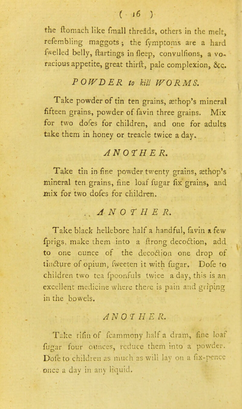the ftomach like fmall thredds, others in the melt, refembling maggots; the fymptoms are a hard fwelled belly, ftartings in deep, convulfions, a vo- racious appetite, great thirft, pale complexion, 6cq. POfFDER to kill WORMS. Take powder of tin ten grains, asrhop's mineral fifteen grains, powder of favin three grains. Mix for two dofes for children, and one for adults take them in honey or treacle twice a day. ANOTHER, Take tin in fine powder twenty grains, sthop's mineral ten grains, fine loaf fiigar fix grains, and inix for two dofes for children. A N O r H E R, Take black hellebore half a handful, favin a few fprigs, make them into a ftrong decoflion, add to one ounce of the decodion one drop of tindlure of opium, fweeten it with fugar. Dofe fo children two tea fpoonfuls twice a day, this is an excellent medicine where there is pain and gripijig in the bowels. ANOTHER. Take rifin of fcammony half a dram, fine loaf fugar four ounces, reduce them into a powder. Dofe to children as much as w\\\ lay on a fix-pence once a day in any liquid.