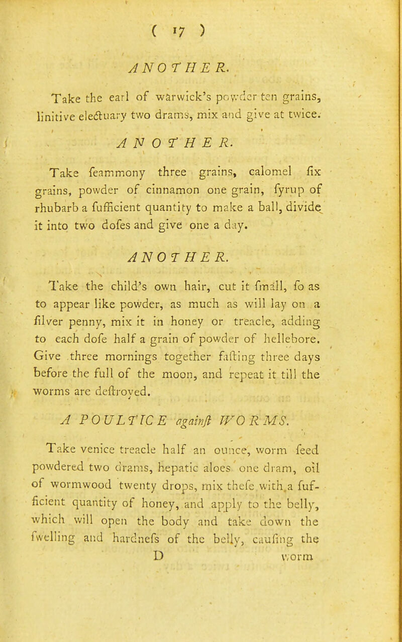 ANO ril E R. Take the earl of Warwick's pov.'cicr ten grains, linitive eledluary two drams, mix and give at twice. ANOTHER. Take feammony three grains, calomel fix grains, powder of cinnamon one grain, fyrup of rhubarb a fufficient quantity to make a ball, divide it into two dofes and give one a d:iy. AN07 H ER. Take the child's own hair, cut it fmall, fo as to appear like powder, as much as v/ill lay on a filver penny, mix it in honey or treacle, adding to each dofe half a grain of powder of hellebore. Give three mornings together fifting three days before the full of the moon, and repeat it till the worms are deftroved. A POULTICE againfi WORMS. Take venice treacle half an ounce, worm feed powdered two drams, hepatic aloes one dram, oil of wormwood twenty drops, mix thefe.with.a fuf- ficient quantity of honey, and apply to the belly, which will open the body and take down the fwelling and hardnefs of the belly, caufing the D worm