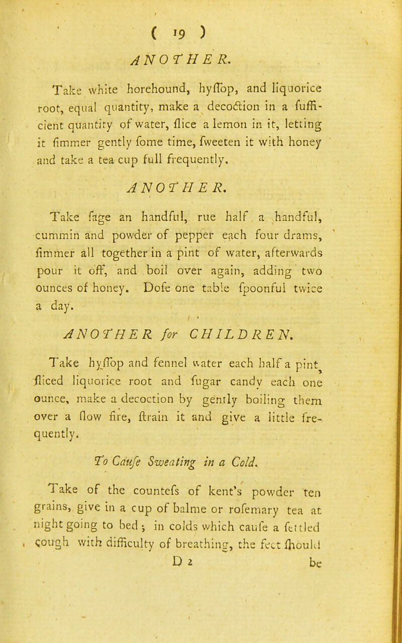 ANOTHER, Take white horehound, hyflbp, and liquorice root, equal quantity, make a decodlion in a fuffi- cient quantity of water, flice a lemon in it, letting it fimmer gently fome time, fweeten it with honey and take a tea cup full frequently. ANO'T H ER, Take fage an handful, rue half a handful, cummin and powder of pepper each four drams, fimmer all together in a pint of water, afterwards pour it off, and boil over again, adding two ounces of honey. Dofe one t:ib!e fpoonful twice a day. ANOTHER for CHILDREN. Take hy/Top and fennel vvater each half a pint^ fliced liquorice root and fugar candv each one ounce, make a decoction by gently boiling them over a How fire, ftrain it and give a little fre- quently. To Caufe Sweat big in a Cold. Take of the countefs of kent's powder ten grains, give in a cup of balme or rofemary tea at night going to bed •, in colds which caufe a ftftled cough with difficulty of breathing, the feet fhoukl D 2 ^ be