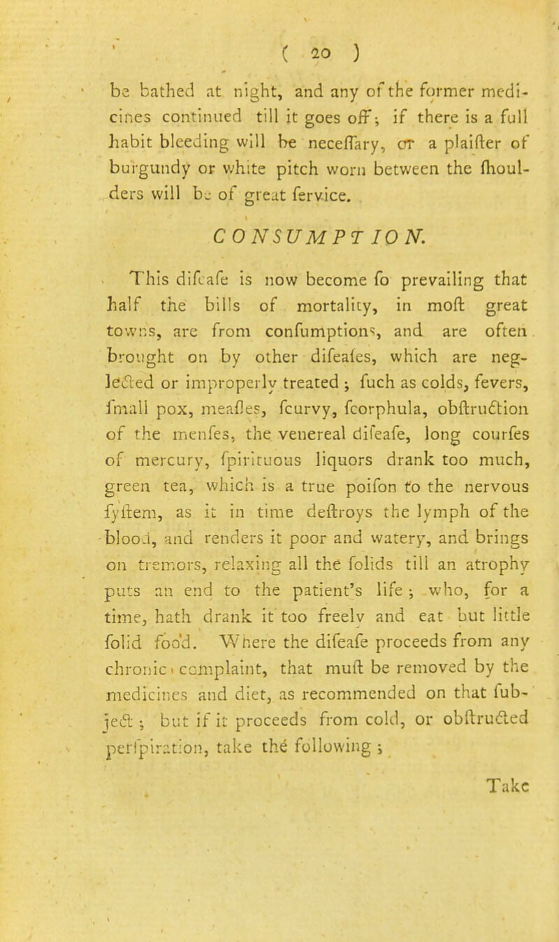 ( ) be bathed at night, and any of the former medi- cines continued till it goes off-, if there is a full habit bleeding will be necefTary, cr a plaifter of burgundy or white pitch worn between the ftioul- ders will b^ of great ferv-ice. CONSUMPTION'. This difcafe is now become fo prevailing that half the bills of mortalicy, in moft great towns, are from confumption'?, and are often brought on by other difeales, which are neg- leded or improperly treated ; fuch as colds, fevers, fmall pox, meafles, fcurvy, fcorphula, obftru6tion of the menfes, the, venereal difeafe, long courfes of mercury, fpirltuous liquors drank too much, green tea, which is a true poifon to the nervous fyftem, as it in time deftroys the lymph of the blood, and renders it poor and watery, and brings on tremors, relaxing all the folids till an atrophy puts an end to the patient's life; who, for a time, hath drank, it too freelv and eat but little folid food. Where the difeafe proceeds from any chronic < complaint, that muft be removed by the medicines and diet, as recommended on that fub- ie6l ; but if it proceeds from cold, or obftrud.ed perfpiration, take the following i Take