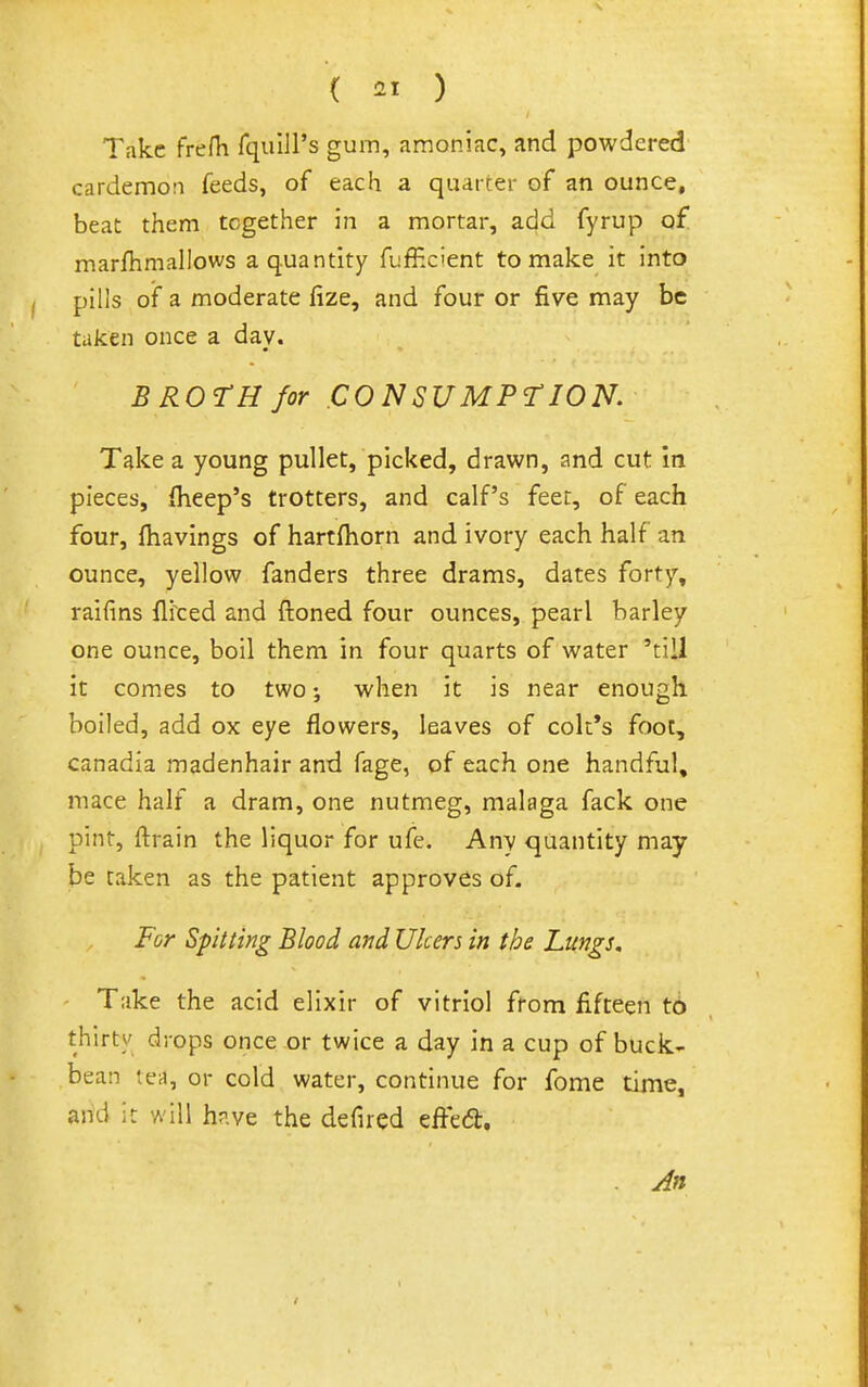( ) Take frefli fquill's gum, araoniac, and powdered cardemon feeds, of each a quarter of an ounce, beat them together in a mortar, add fyrup of marlhmallows a quantity fufficient to make it into pills of a moderate fize, and four or five may be taken once a day. BROTH for CONSUMPTION. Take a young pullet, picked, drawn, and cut in pieces, (Keep's trotters, and calf's feet, of each four, (havings of hartdiorn and ivory each half an ounce, yellow fanders three drams, dates forty, raiiins (Ifced and ftoned four ounces, pearl barley one ounce, boil them in four quarts of water 'till it comes to two; when it is near enough boiled, add ox eye flowers, leaves of cok*s foot, canadia madenhair and fage, of each one handful, mace half a dram, one nutmeg, malaga fack one pint, ftrain the liquor for ufe. Any quantity may- be taken as the patient approves of. For Spitting Blood and Ulcers in the Lungs, Take the acid elixir of vitriol from fifteen t6 thirty drops once or twice a day in a cup of buck- bean teii, or cold water, continue for feme time, and it will hr.ve the defired effed. An