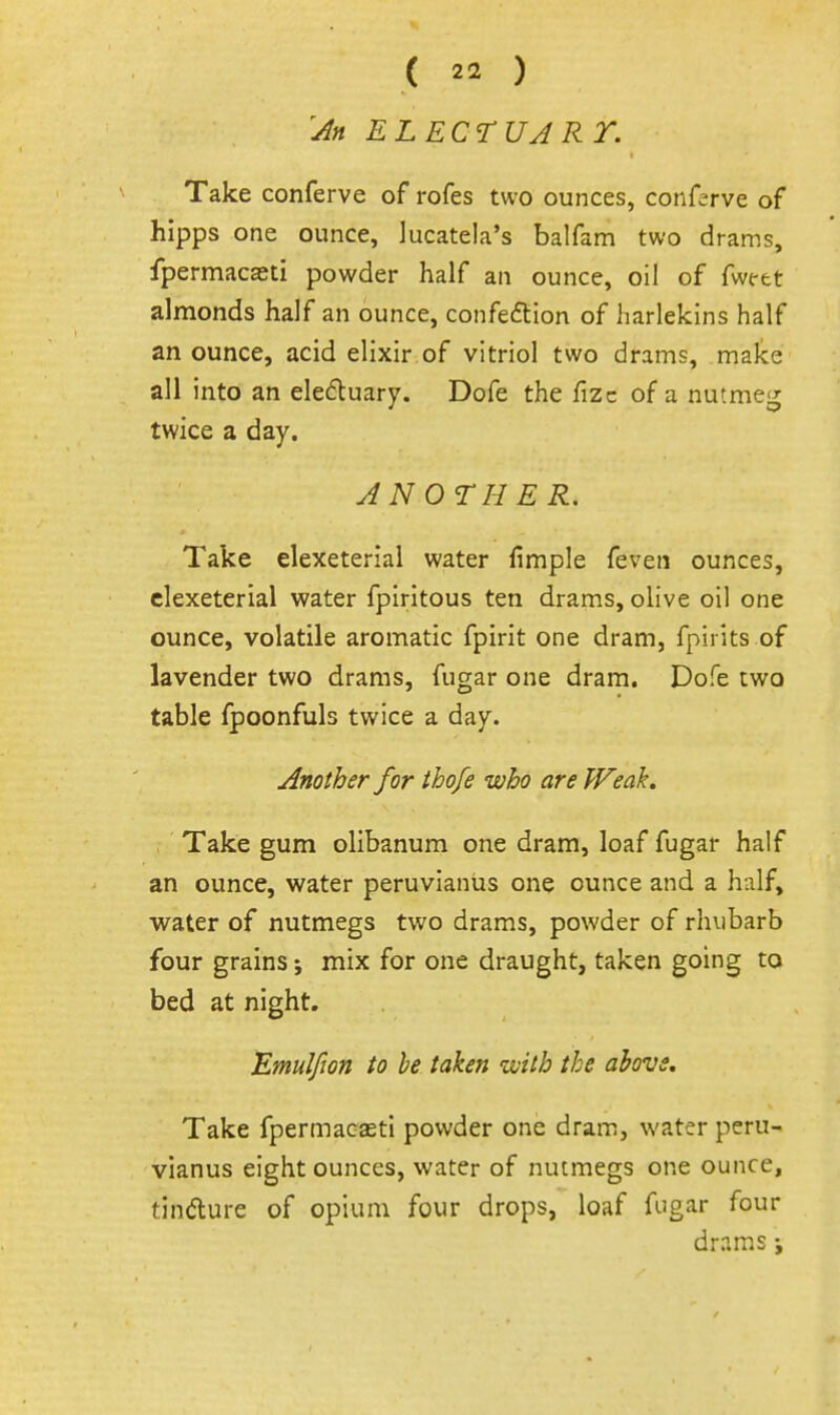 '^n ELECTUARY. Take conferve of rofes two ounces, conferve of hipps one ounce, lucatela's balfam two drams, fpermacasti powder half an ounce, oil of fwt-et almonds half an ounce, confeftion of harlekins half an ounce, acid elixir of vitriol two drams, make all into an eleduary. Dofe the fizc of a nutmeg twice a day. ANOTHER, Take elexeterial water fimple feven ounces, clexeterial water fpiritous ten drams, olive oil one ounce, volatile aromatic fpirit one dram, fpirits of lavender two drams, fugar one dram. Dofe two table fpoonfuls twice a day. Another for ihofe who are Weak. Take gum olibanum one dram, loaf fugar half an ounce, water peruvianus one ounce and a half, water of nutmegs two drams, powder of rhubarb four grains; mix for one draught, taken going to bed at night. Emulfion to he taken with the above. Take fpermacasti powder one dram, water peru- vianus eight ounces, water of nutmegs one ounce, tindlure of opium four drops, loaf fugar four drams;