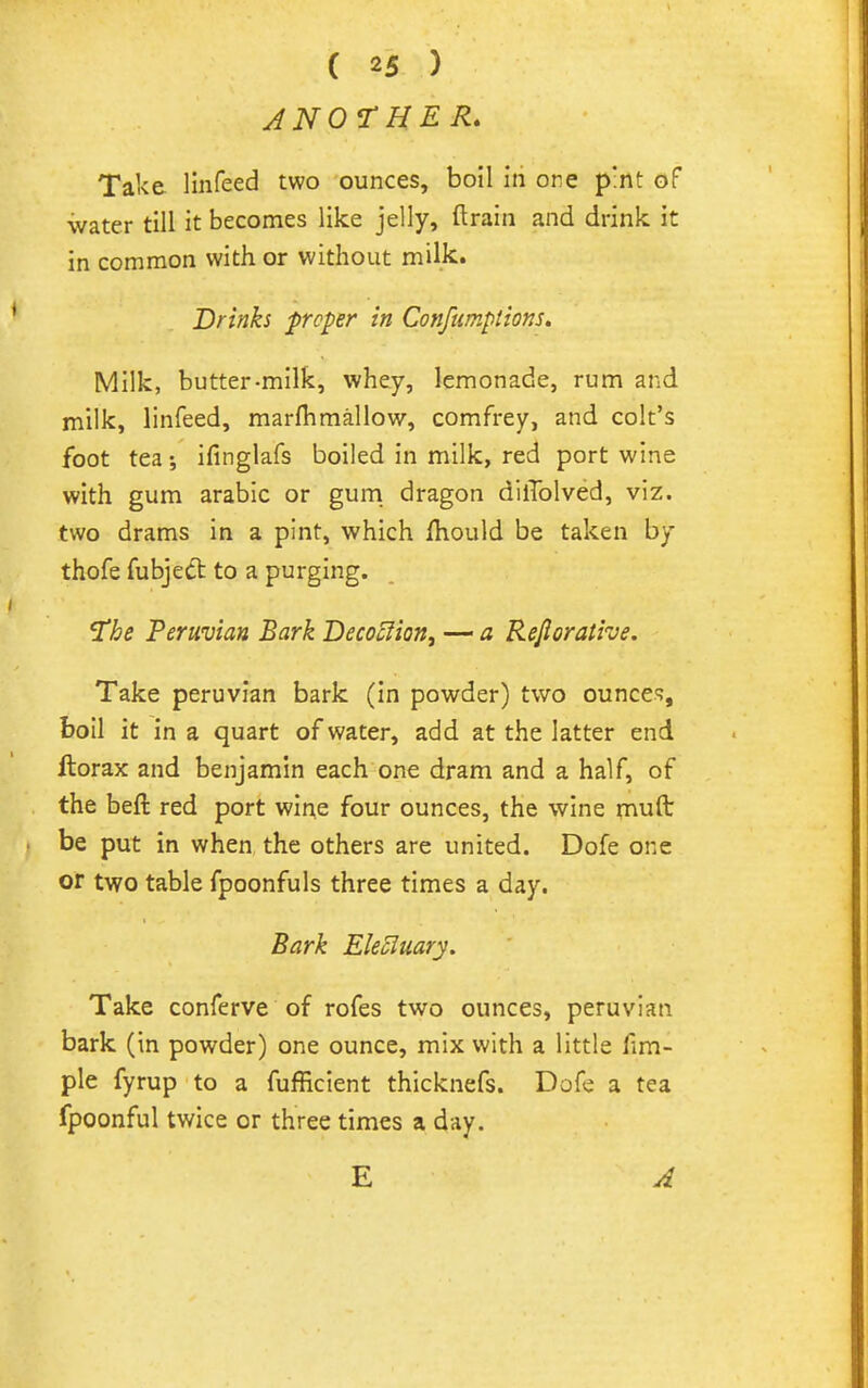 J N or HER* Take llnfeed two ounces, boil iii ore pint of water till it becomes like jelly, ftrain and drink it in common with or without milk. Drinks proper in Confumptions» Milk, butter-milk, whey, lemonade, rum and milk, linfeed, marfiimallow, comfrey, and colt's foot tea ifinglafs boiled in milk, red port wine with gum arable or gum dragon dilTolved, viz. two drams in a pint, which fhould be taken by thofe fubjedt to a purging. 'The Peruvian Bark Decoclion, — a Rejlorati've. Take peruvian bark (in powder) two ounces, boil it in a quart of water, add at the latter end Itorax and benjamin each one dram and a half, of the beft red port wine four ounces, the wine mufl: be put in when the others are united. Dofe one or two table fpoonfuls three times a day. Bark Ele5luary. Take conferve of rofes two ounces, peruvian bark (in powder) one ounce, mix with a little fim- ple fyrup to a fufficient thicknefs. Dofe a tea fpoonful twice or three times a day. E A