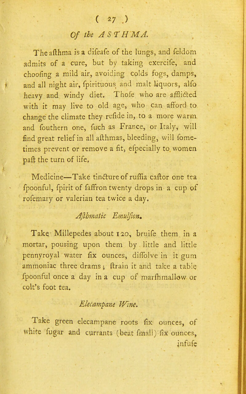Of the ASTHMA. Theafthma is a difeafe of the lungs, and feldom admits of a cure, but by taking exercife, and choofing a mild air, avoiding colds fogs, damps, and all night air, fpirituous and malt liquors, alfo heavy and windy diet. Thofe who are afflidled with it may live to old age, who can afford to change the climate they refide in, to a more warm and fouthern one, fuch as France, or Italy, will find great relief in all afthmas, bleeding, will fome- times prevent or remove a fit, elpecially to, women paft the turn of life, Medicine—Take tindlureof ruflla caftor one tea fpoonful, fpirit of faffron twenty drops in a cup of rofemary or valerian tea twice a day. AJlbmatic Emulfion, Take Millepedes about 120, bruife them, in a mortar, pouring upon them by - little and little pennyroyal water fix ounces, diflblve in it gum ammoniac three drams; ftrain it and take a table fpoonful once a day in a cup of marfiimallow or colt's foot tea. Elecampane Wine. Take green elecampane roots fix ounces, of white fugar and currants (beat fmall) fix ounces, infufc