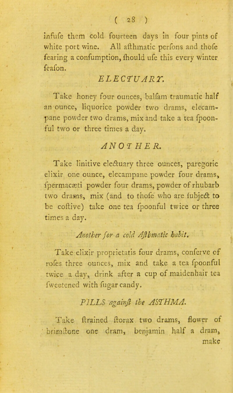 i/ifufe them cold fourteen days !n four pints of white port wine. All afthmatic perfons and thofe fearing a confumption, fhould ufe this every winter feafon. ELECTUART. Take honey four ounces, balfam traumatic half an ounce, liquorice powder two drams, elecam- pane powder two drams, mix and take a tea fpoon- ful two or three times a day. ANOTHER, Take linitive ele6luary three ounces, paregoric elixir one ounce, elecampane powder four draras> fpermacasti powder four drams, powder of rhubarb two drams, mix (and to thofe' who are lubjedt to be coftive) take one tea fpoonful twice or three times a day. Another for a cold AJibmatic hahit. Take elixir proprietatis four drams, conferve of rofes three ounces, mix and take a tea fpoonful twice a day, drink after a cup of maidenhair tea fweetened with fugar candy. PILLS ngainjl the ASTHMA. Take ftrained ftorax. two drams, flower of brimilone one dram, benjamin half a dram, make