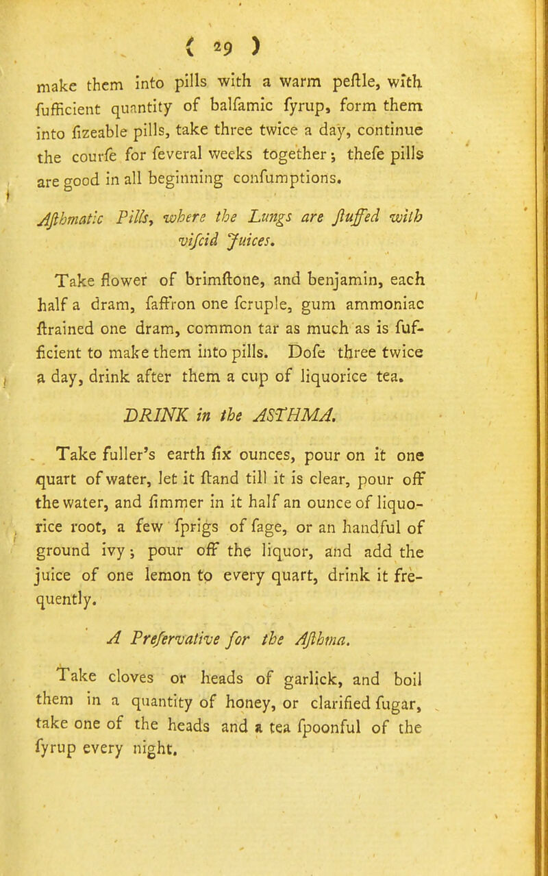 < '9 ) make them into pills with a warm peftle, with fufficient quantity of balfamic fyrup, form them into fizeable pills, take three twice a day, continue the courfe for feveral weeks together; thefe pills are good in all beginning confumptions. Afthmatic Pills, where the Lungs are Jluffed with vifcid Juices, Take flower of brimftone, and benjamin, each half a dram, faffron one fcruple, gum ammoniac ftrained one dram, common tar as much as is fuf- ficient to make them into pills. Dofe three twice a day, drink after them a cup of liquorice tea. BRINK in ihe ASTHMA, Take fuller's earth fix ounces, pour on it one quart of water, let it ftand till it is clear, pour off the water, and fimmer in it half an ounce of liquo- rice root, a few fprigs of fage, or an handful of ground ivy; pour off the liquor, and add the juice of one lemon to every quart, drink it fre- quently. A Prefervative for the AJlhma. Take cloves or heads of garlick, and boil them in a quantity of honey, or clarified fugar, take one of the heads and a tea fpoonful of the fyrup every night.