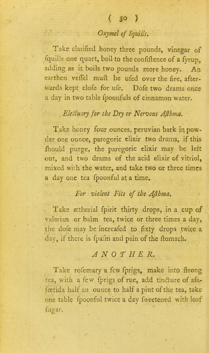 Oxymel of Sguiils. Take clarified honey three pounds, vinegar of fquills one quart, boil to the confiftence of a fyrup, adding as it boils two pounds more honey. An earthen veflel muft be ufed over the fire, after- wards kept clofe for ufe. Dofe two drams once a day in two table fpoonfuls of cinnamon water. Eleffuary for the Dry or Nervous Afthma. Take honey four ounces, peruvian bark in pow- der one ounce, paregoric elixir two drams, if this JfhQuld purge, the paregoric elixir may be left out, and two drams of the acid elixir of vitriol, mixed with the water, and take two or three times 9, day one tea fpoonful at a time. For violent Fits of the Aflhma, Take stherial fpirit thirty drops, in a cup of valerian or balm tea, twice or three times a day, the dole may be increafed to fixty drops twice a day, if there is fpafni and pain of the ftomach. ANOTHER. Take rofemary a few fprigs, make into ftrong tea, with a few fprigs of rue, add tindlure of afa- fcetida half an ounce to half a pint of the tea, take one table fpoonful twice a day fweetened with loaf fijgar.