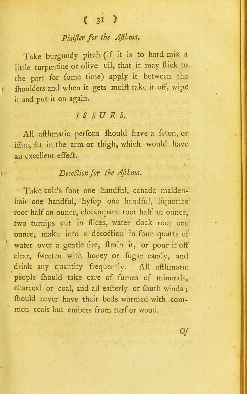 Plaijler for the Jfthma. Take burgundy pitch (if it is to hard mix a little turpentine or olive oil, that it may ftick to the part for fome time) apply it between the Ihoulders and when it gets moift take it off, wipe it and put it on again. ISSUES. All afthmatic perfons Ihould have a feton, or iffue, fet in the arm or thigh, which would have an excellent effedl. Beco5lm for the AJlhma. Take colt's foot one handful, Canada maiden- hair one handful, hyfop one handful, liquorice' root half an ounce, elecampane root half an ounce, two turnips cut in flices, water dock root one ounce, make into a decodion in four quarts of water over a gentle fire, ftrain it, or pour it off clear, fweeten with honey or fugar candy, and drink any quantity frequently. All afthmatic people fhould take care of fumes of minerals, charcoal or coal, and all eafterly or fouth winds ; fhould never have their beds warmed with com- mon coals but embers from turf or wood. Of