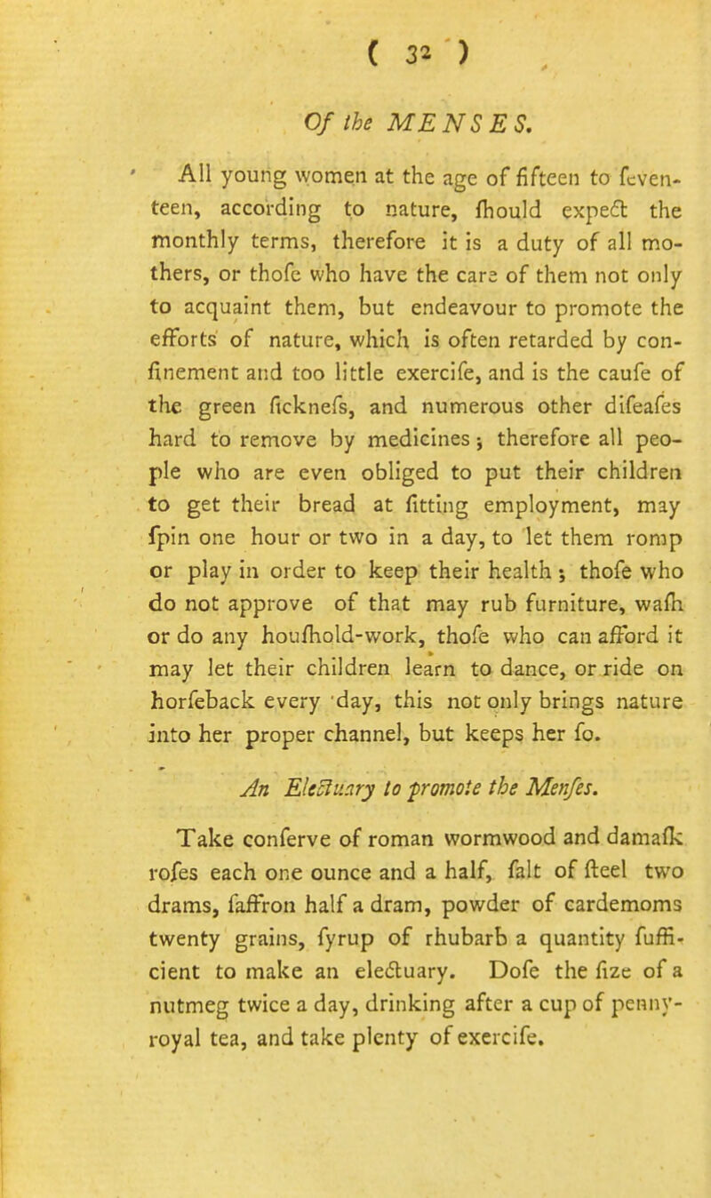 Of the MENSES, All young women at the age of fifteen to fcven- teen, according to nature, fhould expefl the monthly terms, therefore it is a duty of all mo- thers, or thofe who have the care of them not only to acquaint them, but endeavour to promote the efforts of nature, which is often retarded by con- finement and too little exercife, and is the caufe of the green ficknefs, and numerous other difeafes hard to remove by medicines; therefore all peo- ple who are even obliged to put their children to get their bread at fitting employment, may Ipin one hour or two in a day, to let them romp or play in order to keep their health ; thofe who do not approve of that may rub furniture, wafti or do any houfhold-work, thofe who can afFord it may let their children learn to dance, or ride on horfeback every'day, this not only brings nature into her proper channel, but keeps her fo. Jn Eleclu.iry to fromote the Menfes. Take conferve of roman wormwood and damafk rofes each one ounce and a half, fait of fteel two drams, faffron half a dram, powder of cardemoms twenty grains, fyrup of rhubarb a quantity fuffi- cient to make an eleduary. Dofe the fize of a nutmeg twice a day, drinking after a cup of penny- royal tea, and take plenty of exercife.