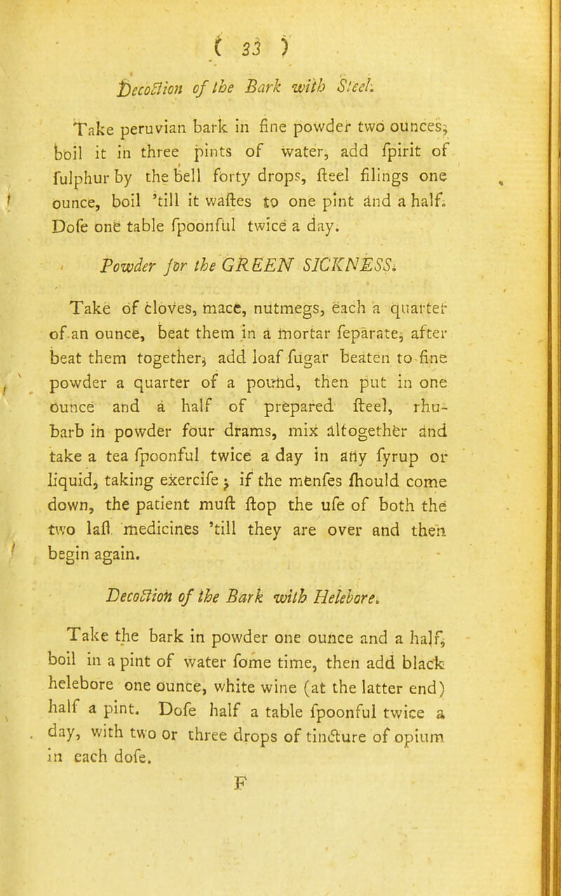 t 23 ) t)eco^ion of ihe Bark with Si eel. Take peruviaii bark in fine powder two ounces^ boil it in three pints of water, add fpirit of fulphur by the bell forty drops, fteel filings one ounce, boil 'till it waftes to one pint ^nd a half. Dofe one table fpoonftil twice a day. Powder jGr the GREEN SICKNESS. Take of cloves, mace, nutmegs, each a quartet- of an ounce, beat them in a ttiortar feparate^ after beat them together^ add loaf fugar beaten to-fine powder a quarter of a pouhd, then put in one ounce and a half of prepared fteel, rhu- barb in powder four drams, mix altogethfer and take a tea fpoonful twice a day in arty fyrup or liquid, taking exercife j if the menfes fhould come down, the patient muft flop the ufe of both the two lafl. medicines 'till they are over and them begin again. Beco5lioH of the Bark with Heklore. Take the bark in powder one ounce and a halfj boil in a pint of water fome time, then add black helebore one ounce, white wine (at the latter end) half a pint. Dofe half a table fpoonful twice a day, with two or three drops of tinAure of opium in each dofe. F