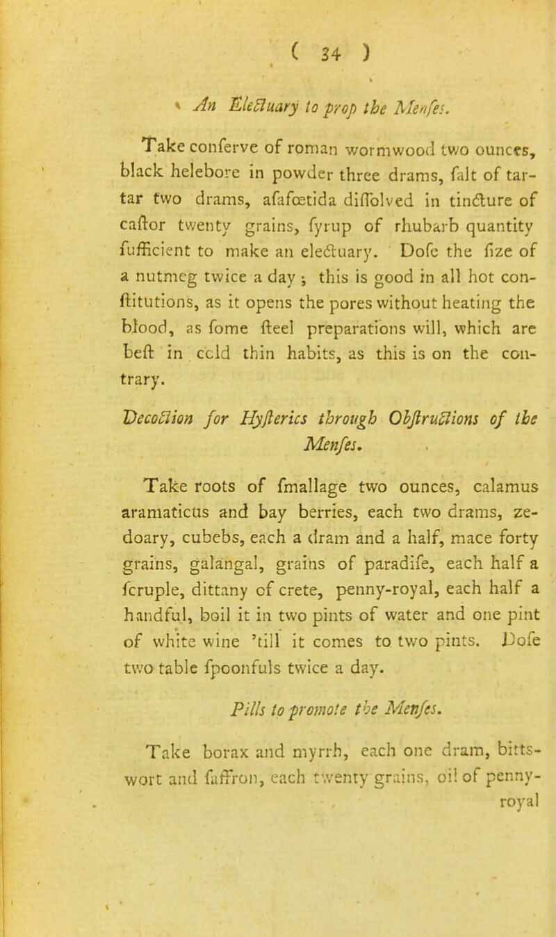^ An Ele5luary to prop the Menfei. Take conferve of roman wormwood two ounces, black helebore in powder three drams, fiilt of tar- tar two drams, afafoetida diflblved In tindure of caftor twenty grains, fyrup of rhubarb quantity fufficient to make an eledluary. Dofc the fize of a nutmeg twice a day this is good in all hot con- ftitutions, as it opens the pores without heating the blood, as fome fteel preparations will, which are beft in ccld thin habits, as this is on the con- trary. Decoulion for Hyjlerics through OhJiruSlions of the Menfes, Take roots of fmallage two ounces, calamus aramaticus and bay berries, each two drams, ze- doary, cubebs, each a dram and a half, mace forty grains, galangal, grains of paradife, each half a fcruple, dittany of crete, penny-royal, each half a handful, boil it in two pints of water and one pint of white wine 'till it comes to two pints, i^ofe two table fpoonfuls twice a day. Pills to promote the Menfes. Take borax and myrrh, each one dram, bitts- wort and faffron, each twenty grains, oil of penny- royal