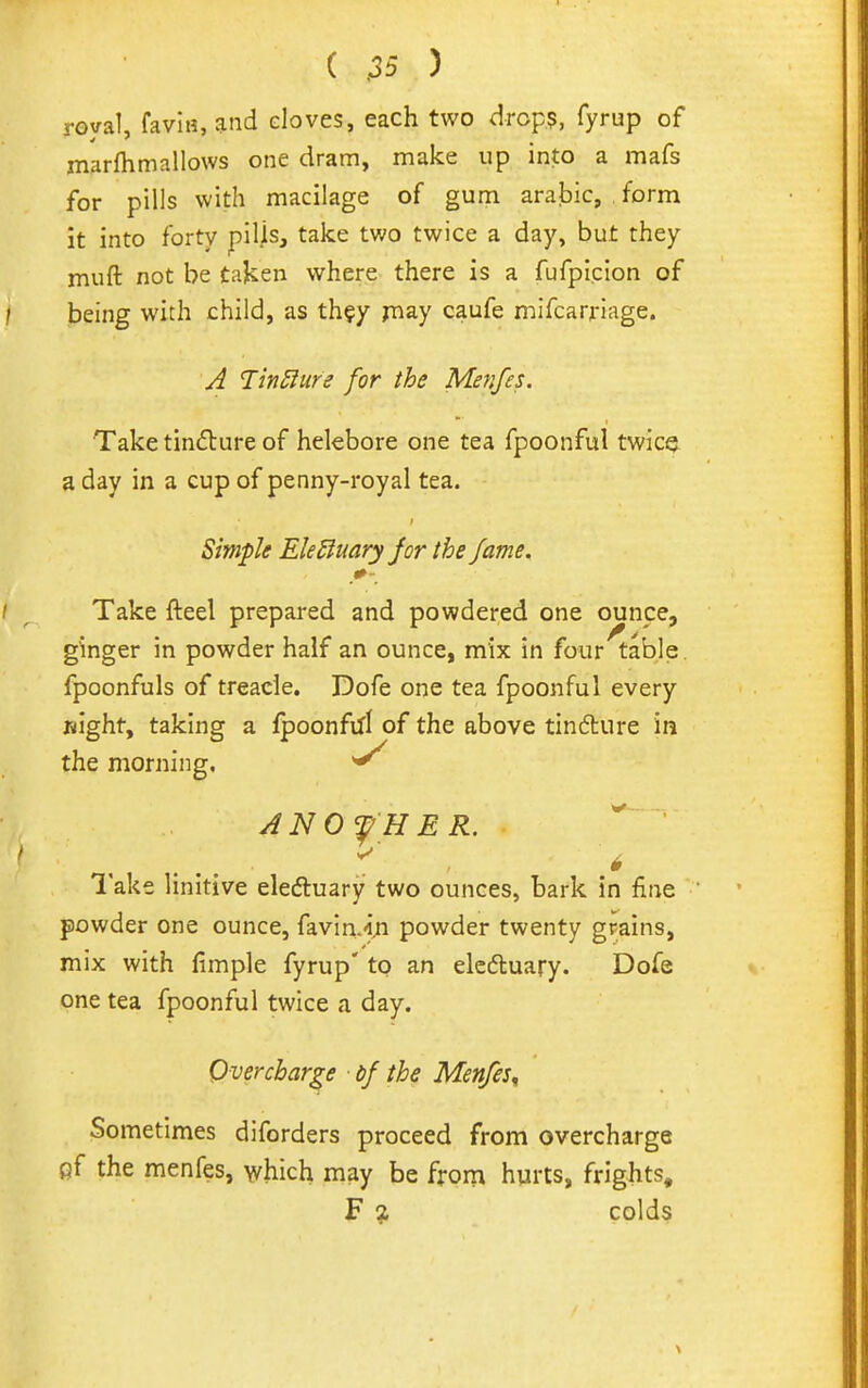 royal, faviH, ^nd cloves, each two drcp$, fyrup of marftimallows one dram, make up into a mafs for pills with macilage of gum arajbic, form it into forty piljs, take two twice a day, but they muft not be taken where there is a fufpicion of being with child, as th?y jnay caufe mifcarriage. J JinSiure for the Menfes. Take tinflure of helebore one tea fpoonful twicQ^ a day in a cup of penny-royal tea. Simfle EleBuary jor the fame. Take fteel prepared and powdered one ounpe, ginger in powder half an ounce, mix in four table, fpoonfuls of treacle. Dofe one tea fpoonful every Bight, taking a fpoonftfl of the above tindture in the morning. ^ ANOfHER. lake linitive eledluary two ounces, bark in fine powder one ounce, favin.i.n powder twenty grains, mix with fimple fyrup' to an eleftuary. Dofe one tea fpoonful twice a day. Overcharge bf the Menfes^ Sometimes diforders proceed from overcharge fif the menfes, which may be from hurts, frights, F % colds
