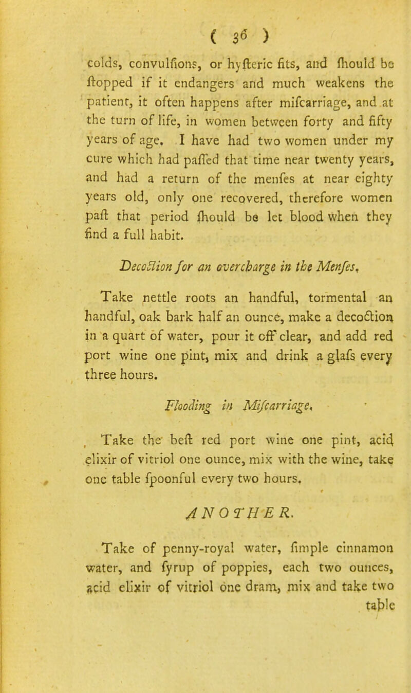 ( 3« ) colds, convulfioiif, or hyfteric fits, and fliould be flopped if it endangers and much weakens the patientj it often happens after mifcarriage, and at the turn of life, in women between forty and fifty years of age. I have had two women under my cure which had paffed that time near twenty years, and had a return of the menfes at near eighty years old, only one recovered, therefore women paft that period fhould be let blood when they find a full habit. DecoEiion for an overcharge in the Menfes^ Take nettle roots an handful, tormental an handful, oak bark half an ounce, make a deco6tion in a quart of water, pour it off clear, and add red port wine one pint, mix and drink a glzCs every three hours. Flooding in Mi/carriage, Take the- beft red port wine one pint, aci4 elixir of vitriol one ounce, mix with the wine, take one table fpoonful every two hours. 4 N OTHER, Take of penny-royal water, fimple cinnamon water, and fyrup of poppies, each two ounces, ^cid elixir of vitriol one dram, mix and take two ta^Ie