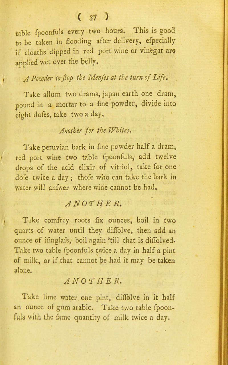 table fpoonfiils every two hours. This is goo(3 to be taken in flooding after delivery, efpecially if cloaths dipped in red port wine or vinegar are applied wet over the h^Wy^ A Powder to Jiop the Menfes at the turn of Life, Take allum two drams, japan earth one dram, pound in a mortar to a fine powder, divide into eight dofes, take two a day, Another for the Whites. Take peruvlan bark In fine powder half a dram, red port wine two table fpoonfuls, add twelve drops of the acid elixir of vitriol, take for one dofe twice a day ; thofe who can take the bark in water will anfwer where wine cannot be had, ANOrHER, ■ Take comfrey roots fix ounces, boll in two quarts of water until they difiolve, then add an ounce of ifinglafs, boil again 'till that is diflblved. Take two table fpoonfuls twice a day in half a pint of milk, or jf that cannot be had it may be taken alone. ANOrn ER. Take lime water one pint, difiblve in it half an ounce of gum arable. Take two table fpoon- fuls with the fame quantity of milk twice a day.