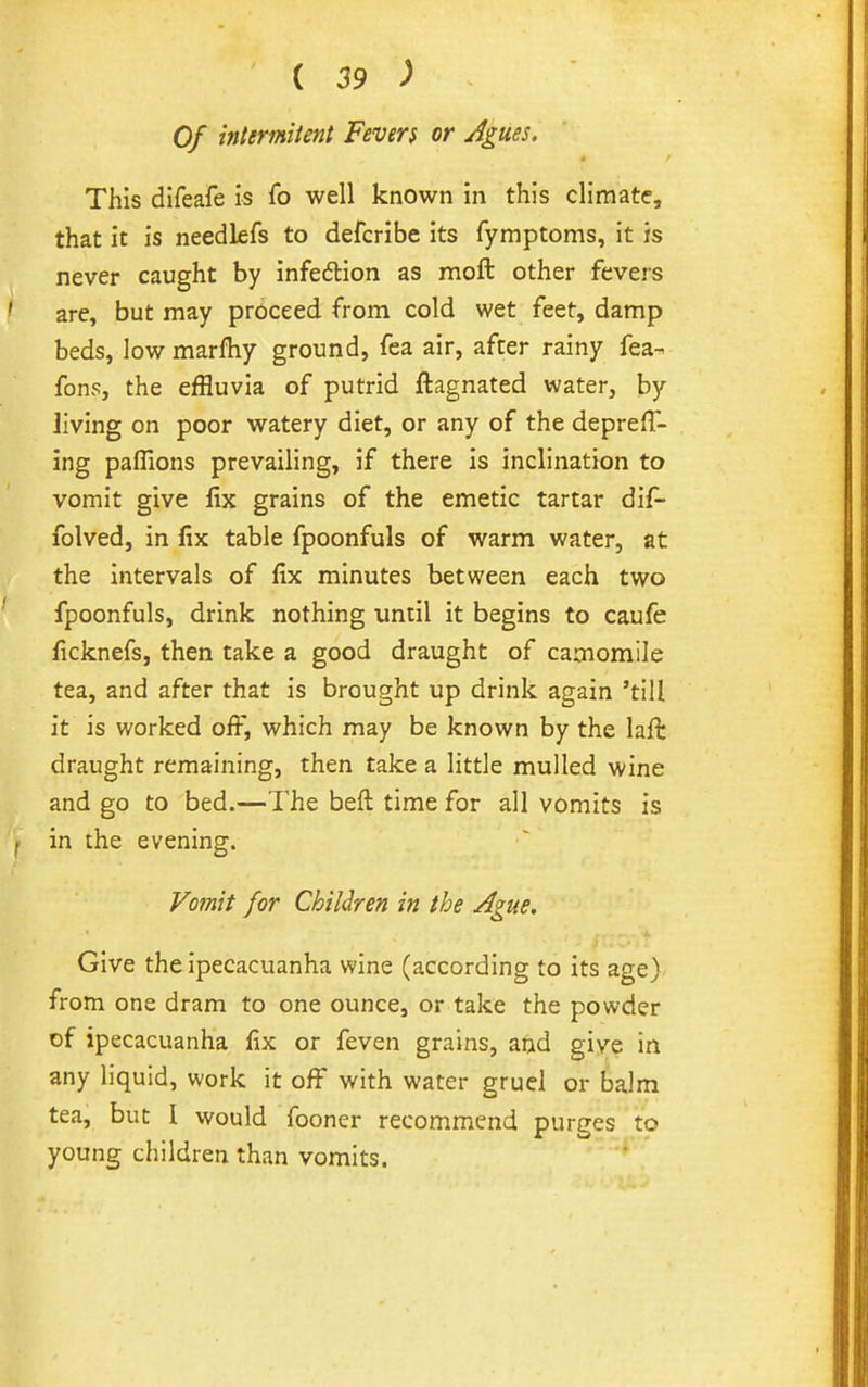 Of inlermitent Fevers or Agm. This difeafe is fo well known in this climate, that it is needkfs to defcribe its fymptoms, it is never caught by infeftion as moft other fevers are, but may proceed from cold wet feet, damp beds, low marfhy ground, fea air, after rainy fea^ fons, the effluvia of putrid ftagnated water, by Jiving on poor watery diet, or any of the depreff- ing paflions prevailing, if there is inclination to vomit give fix grains of the emetic tartar dif- folved, in fix table fpoonfuls of warm water, at the intervals of fix minutes between each two fpoonfuls, drink nothing until it begins to caufe ficknefs, then take a good draught of camomile tea, and after that is brought up drink again 'till it is worked ofi-, which may be known by the laft draught remaining, then take a little mulled wine and go to bed.—The beft time for all vomits is in the evening. Vomit for Children in the Ague. Give the ipecacuanha wine (according to its age) from one dram to one ounce, or take the powder of ipecacuanha fix or feven grains, and give in any liquid, work it off with water gruel or balm tea, but I would fooner recommend purges to young children than vomits. '