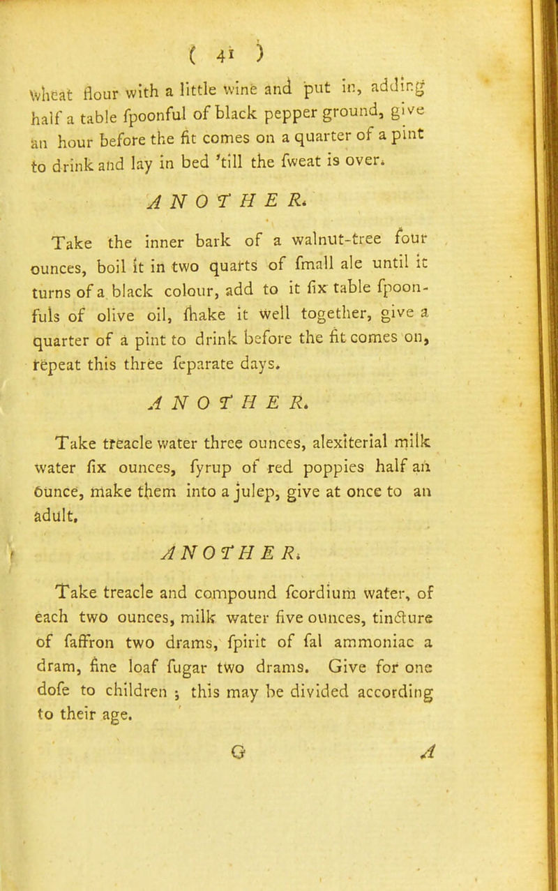 wheat flour with a little winfe and put in, adding half a table fpoonful of black pepper ground, give an hour before the fit comes on a quarter of a pint to drink and lay in bed 'till the fweat is over. ANOTHER* Take the inner bark of a walnut-tree four ounces, boil it in two quarts of fmall ale until it turns of a black colour, add to it fix: table fpoon- fuls of olive oil, fbake It well together, give a quarter of a pint to drink before the fit comes on, repeat this three fcparate days. ANOTHER. Take treacle water three ounces, alextterial milk water fix ounces, fyrup of red. poppies half an Ciince, make them into a julep, give at once to an adult. ANOTHER, Take treacle and compound fcordium water, of each two ounces, milk water five ounces, tincture of faffron two drams, fpirit of fal ammoniac a dram, fine loaf fugar two drams. Give for one dofe to children ; this may be divided according to their age. Q A