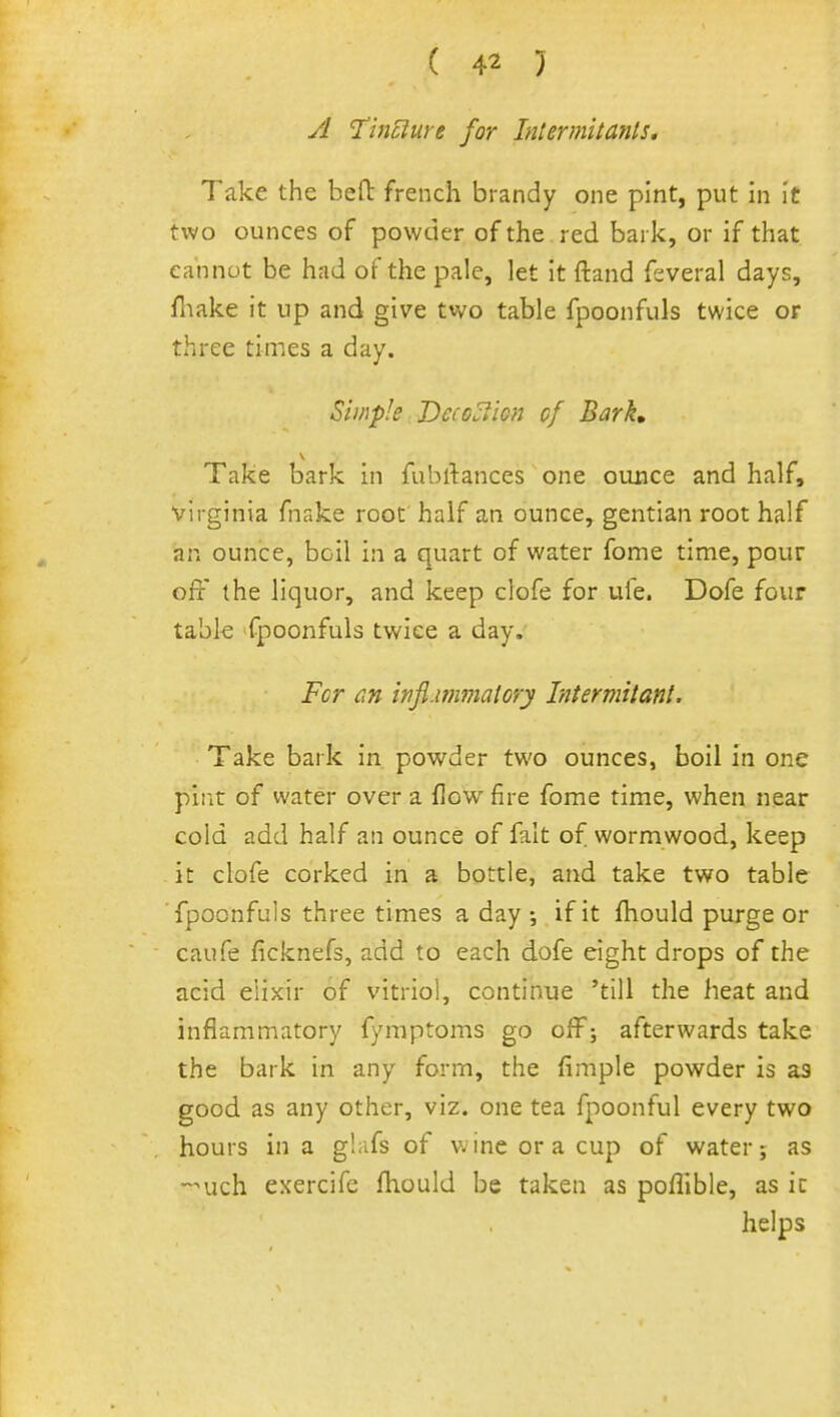 A 'TinElure for Intermitanls, Take the bed: french biandy one pint, put in it two ounces of powder of the red bai k, or if that cannot be had of the pale, let it ftand fsveral days, fiiake it up and give two table fpoonfuls twice or three times a day. Simple Dcioi^ion of Bark, Take bark in fubrtances one ounce and half, Virginia fnake root half an ounce, gentian root half an ounce, boil in a quart of water fome time, pour off the liquor, and keep clofe for ule. Dofe four tabk fpoonfuls twice a day. Fcr dn infi-wimalory Litermitant. Take bark in powder two ounces, boil in one pint of water over a flow fire fome time, when near cold add half an ounce of fait of wormwood, keep it clofe corked in a bottle, and take two table fpoonfuls three times a day ;. if it fhould purge or caufe ficknefs, add to each dofe eight drops of the acid elixir of vitriol, continue 'till the heat and inflammatory fymptoms go offj afterwards take the bark in any form, the Ample powder is as good as any other, viz. one tea fpoonful every two hours in a glafs of wine or a cup of water; as -nich exercife fhould be taken as poflible, as ic helps