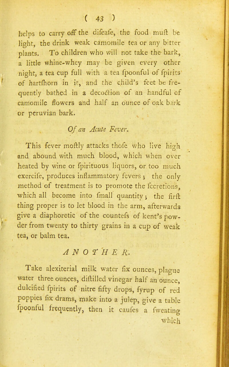helps to cany off the difeafe, the food muft be light, the drink weak camomile tea or any bitter plants. To children who will not take the- bark, a little whine-whey may be given every other night, a tea cup full with a tea fpoonful of fpirics of hartfhorn in it, and the child's feet be fre- quently bathed in a decodlion of an handful of camomile flowers and half anounceofoakb.uk or Peruvian bark. Of an Acute Fever. This fever moftly attacks thofe who live high and abound with much blood, which when over heated by wine or fpirituous liquors, or too much exercife, produces inflammatory fevers ; the only method of treatment is to promote the fccretions, which all become into fmall quantity; the firft thing proper is to let blood in the arm, afterwards give a diaphoretic of the countefs of kent's pow- der from twenty to thirty grains in a cup of vi'eak tea, or balm tea. ANOTHER. Take alexiterial milk water fix ounces, plague water three ounces, diftilled vinegar half an ounce, dulcified fpirits of nitre fifty drops, fyrup of red poppies fix drams, make into a julep, give a table fpoonful frequently, then it caufes a fweating •which