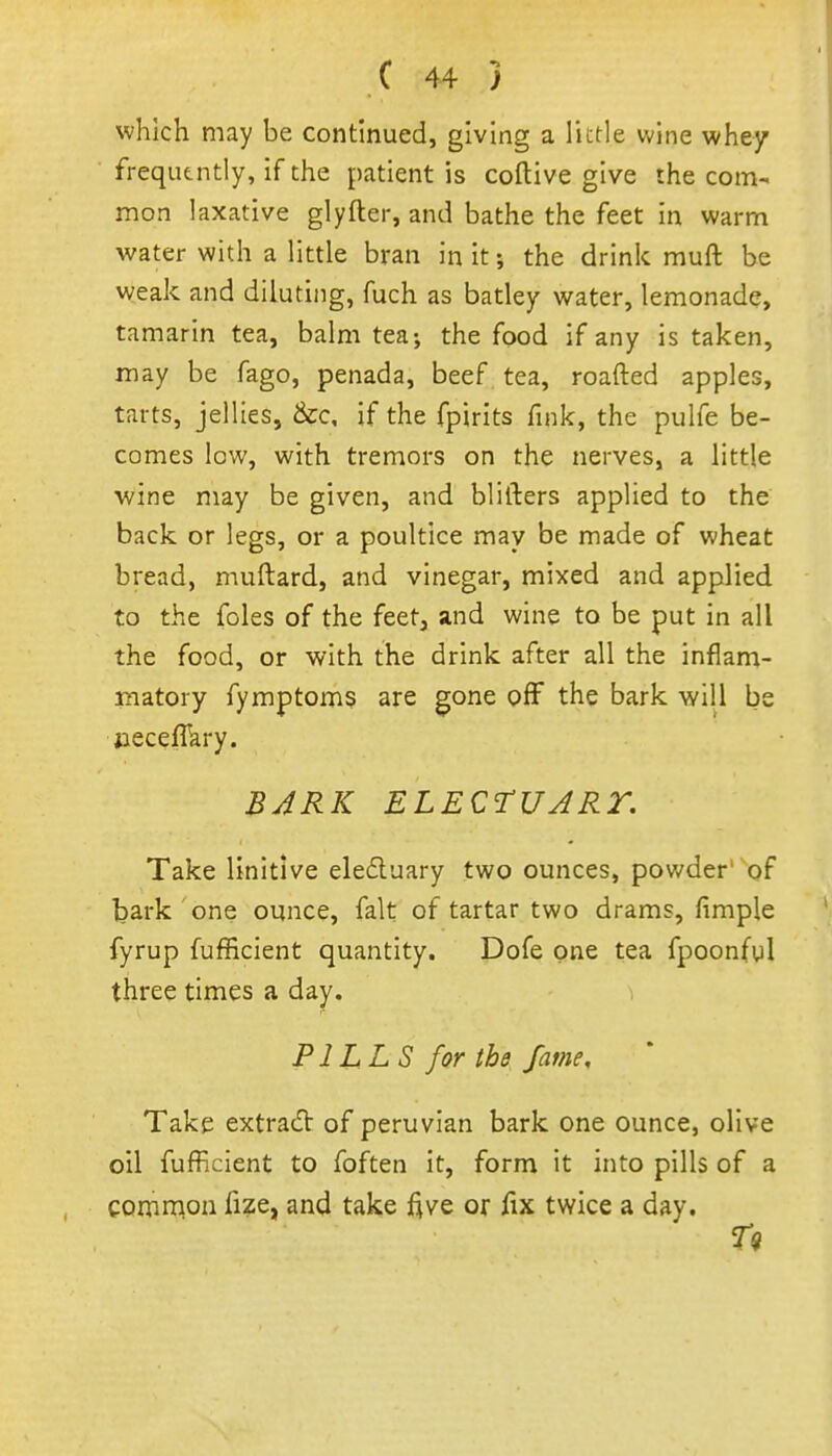 which may be continued, giving a little wine whey frequtntly, if the patient is coftive give the com- mon laxative glyfter, and bathe the feet in warm water with a little bran in it; the drink muft be weak and diluting, fuch as batley water, lemonade, tamarin tea, balm tea; the food if any is taken, may be fago, penada, beef tea, roafted apples, tarts, jellies, &cc, if the fpirits fink, the pulfe be- comes low, with tremors on the nerves, a little wine may be given, and blifters applied to the back or legs, or a poultice may be made of wheat bread, muftard, and vinegar, mixed and applied to the foles of the feet, and wine to be put in all the food, or with the drink after all the inflam- unatory fymptoms are gone oflF the bark will be jieceflkry. BJRK ELECrUJRT. Take linitlve eledluary two ounces, powder' of bark one ounce, fait of tartar two drams, fimple fyrup fufficient quantity. Dofe one tea fpoonfyl three times a day. PILLS for the fame. Take extrad of peruvian bark one ounce, olive oil fufficient to foften it, form it into pills of a common fize, and take jf^ve or fix twice a day.