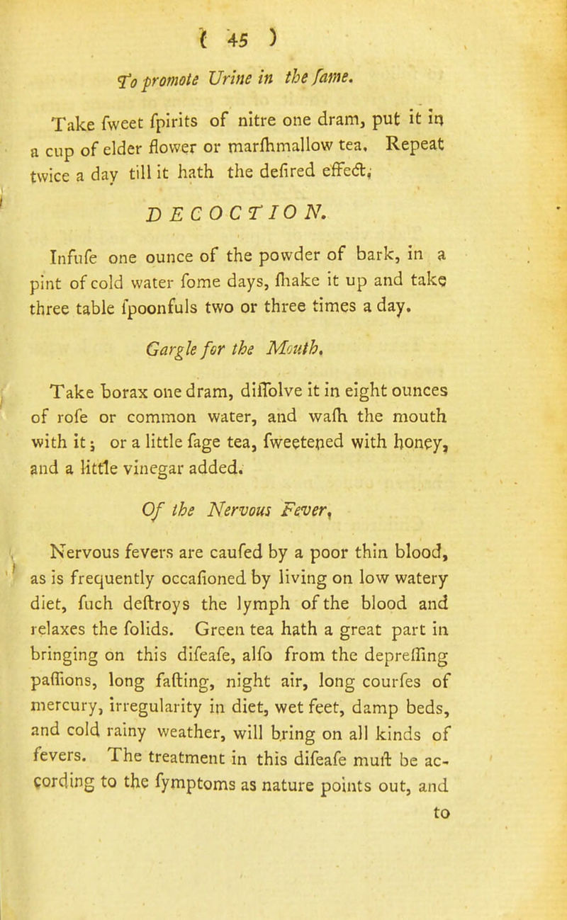 sr<? promote Urine in the fame. Take fweet fpirits of nitre one dram, put it m a cup of elder flower or marfhmallow tea. Repeat twice a day till it hath the defired efFed,- DECOCTION, Infufe one ounce of the powder of bark, in a pint of cold water fome days, fliake it up and take three table fpoonfuls two or three times a day. Gargle for the Mouth, Take borax one dram, dilTolve it in eight ounces of rofe or common water, and wafh the mouth with it J or a little fage tea, fweeteped with honey, and a Httle vinegar added. Of the Nervous Fever^ Nervous fevers are caufed by a poor thin blood, as is frequently occafioned by living on low watery diet, fuch deftroys the lymph of the blood and relaxes the folids. Green tea hath a great part in bringing on this difeafe, alfo from the depreffing paflions, long fading, night air, long courfes of mercury, irregularity in diet, wet feet, damp beds, and cold rainy weather, will bring on all kinds of fevers. The treatment in this difeafe muft be ac- cording to the fymptoms as nature points out, and to