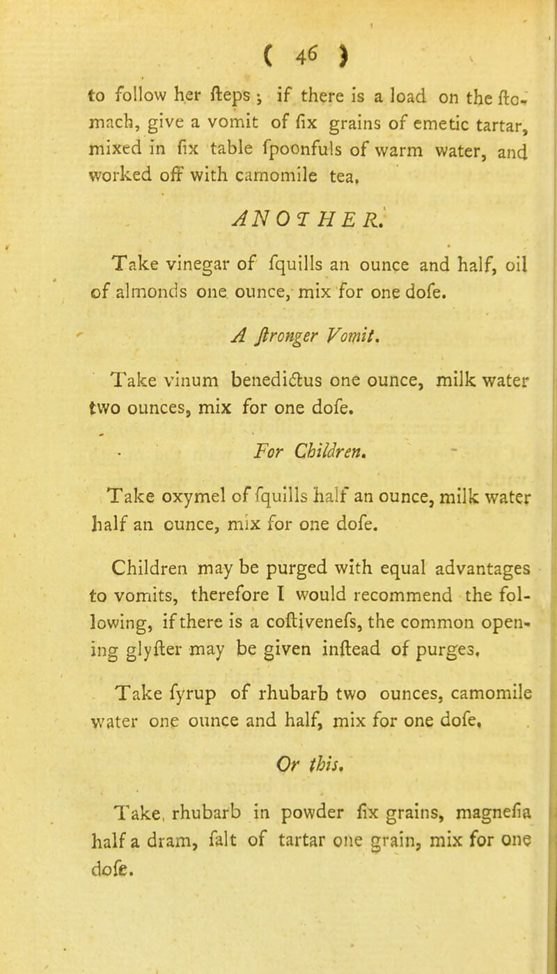 to follow her fteps ; if there I's a load on the ftc.. mach, give a vomit of fix grains of emetic tartar, mixed in fix table fpoonfuls of warm water, and worked off with camomile tea, HER, Take vinegar of fquills an ounce and half, oil of almonds one ounce, mix for one dofe. A Jlronger Vomit. Take vinum benediftus one ounce, milk water two ounces, mix for one dofe. For Children. Take oxymel of fquills half an ounce, milk water half an ounce, mix for one dofe. Children may be purged with equal advantages to vomits, therefore I would recommend the fol- lowing, if there is a coftivenefs, the common open- ing glyfter may be given inftead of purges. Take fyrup of rhubarb two ounces, camomile water one ounce and half, mix for one dofe. Or this. Take, rhubarb in powder fix grains, magnefia half a dram, fait of tartar one grain, mix for one dofe.