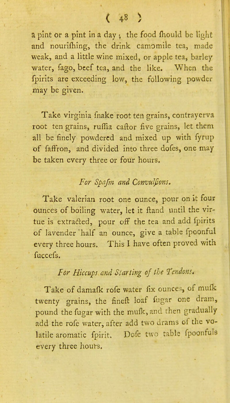 a pint or a pint in a day ; the food fhould be light and nourlftiing, the drink camomile tea, made weak, and a little wine mixed, or apple tea, barley water, fago, beef tea, and the like. When the fpirits are exceeding low, the following powder may be given. Take Virginia fnake root ten grains, contrayerva root ten grains, ruflia caftor five grains, let them all be finely powdered and mixed up with fyrup of faffron, and divided into three dofes, one may be taken every three or four hours. For Spafm and Convulfions, Take valerian root one ounce, pour on it four ounces of boiling water, let it fl:and until the vir- tue is extradted, pour off the tea and add fpirits of lavender 'half an ounce, give a table fpoonful every three hours. This I have often proved with fuccefs. F6r Hiccups mid Slat ting of the Tendons, Take of damafk rofe water fix ounces, of mulk twenty grains, the fineft loaf fugar one dram, pound the fugar with the mufk, and then gradually add the rofe water, after add two drams of the vo- latile aromatic fpirit. Dofe two table fpoonfuls every three hours.
