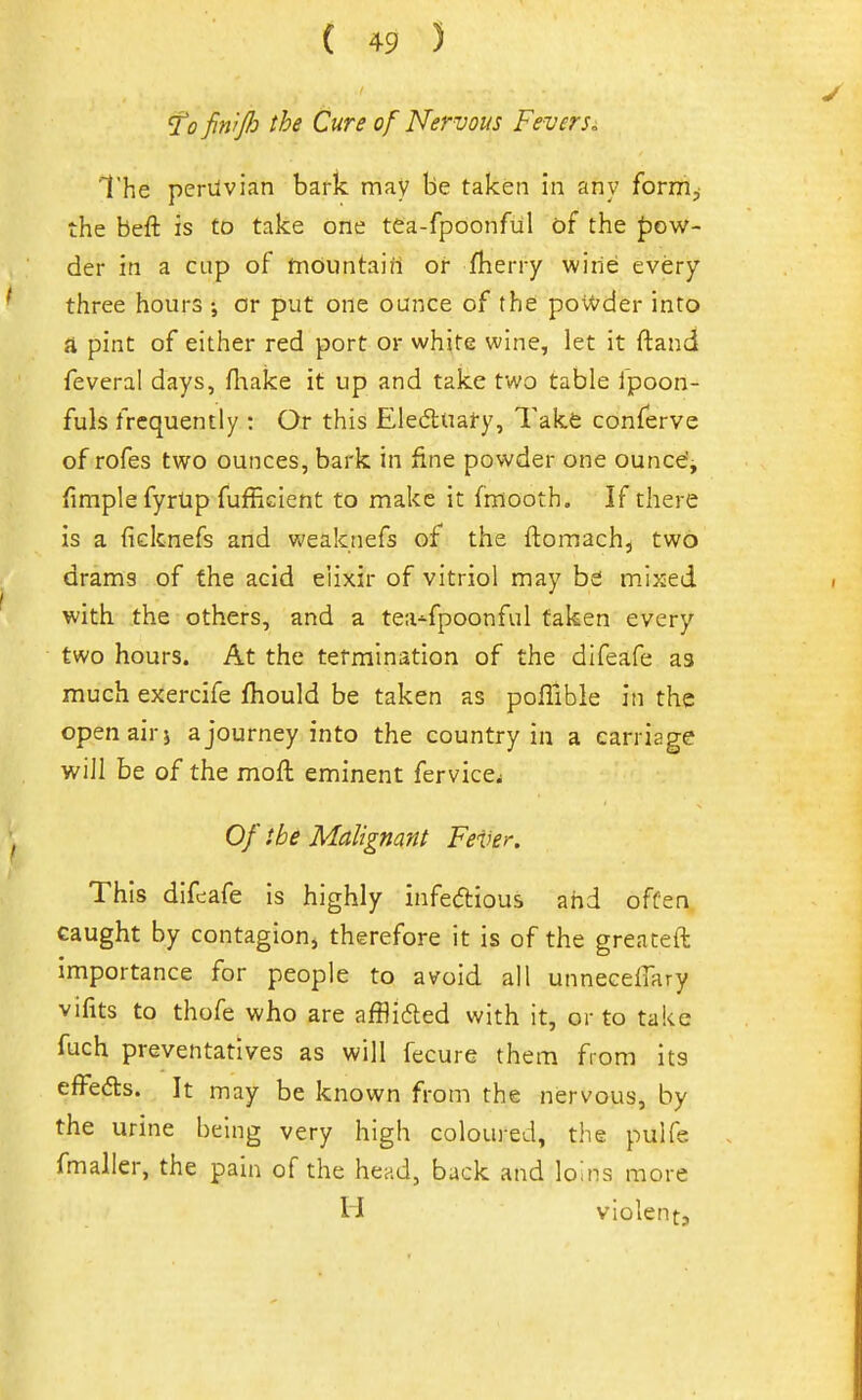 fofin'ij}:) the Cure of Nervous Fevers. The periivian bark may be taken In any form;; the beft is to take one tCa-fpoonful of the Jjow- der in a cup of tnountain or fherry wine every three hours ; cr put one ounce of the poW'der into a pint of either red port or white wine, let it ftand feveral days, fliake it up and take two table fpoon- fuls frequently : Or this Eledtual-y, Takfe conferve of rofes two ounces, bark in fine powder one ounce'j fimplefyrUp fufficient to make it fmooth. If there is a ficknefs and weaknefs of the ftomach, two drams of the acid elixir of vitriol may be m.ixed with the others, and a tea-^fpoonful taken every two hours. At the termination of the difeafe as much exercife fhould be taken as poflible in the openairj a journey into the country in a carriage will be of the moft eminent fervice^ Of ibe Malignant FeUer. This dlfcafe is highly infedious and often caught by contagion^ therefore it is of the greateft importance for people to avoid all unnecelTary vifits to thofe who are afflided with it, or to take fuch preventatives as will fecure them from its effeds. It may be known from the nervous, by the urine being very high coloured, the pulfe fmaller, the pain of the head, back and loins more H violent.