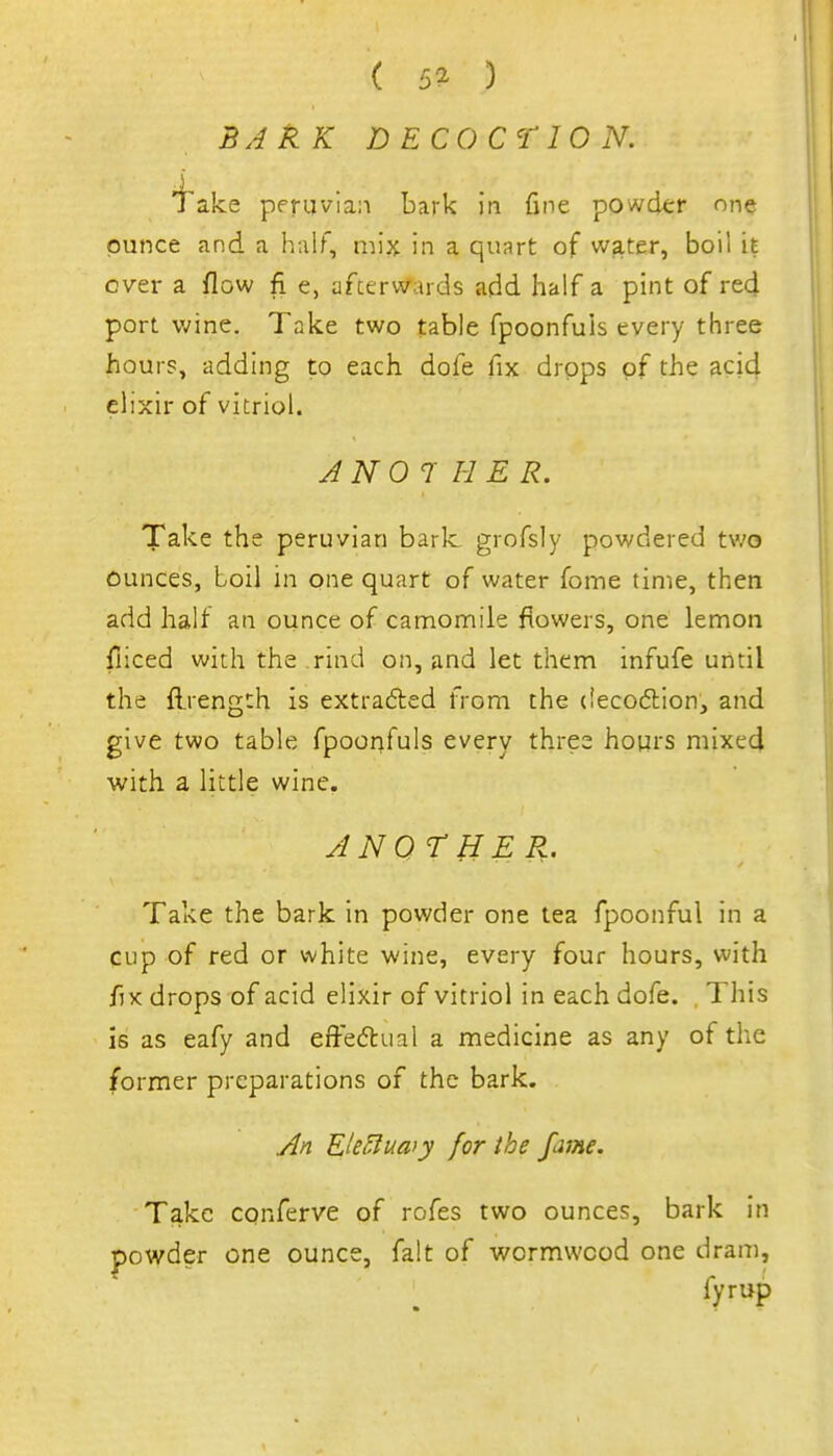 ( 5^ ) BAkK DECOCTION. 'i'ake Peruvian bark in fine powckr one ounce and a half, mix in a quart of water, boil it ever a flow fi e, afterwards add half a pint of red port v;ine. Take two table fpoonfuls every three hours, adding to each dofe fix drops of the acid elixir of vitriol. ANOTHER. Take the peruvian baric grofsly powdered tv.'o ounces, boil in one quart of water fome time, then add half an ounce of camomile flowers, one lemon fiiced with the rind on, and let them infufe until the flrength is extrafted from the (iecodlion, and give two table fpoonfuls every three hours mixed with a little wine. JNOrHER. Take the bark in powder one tea fpoonful in a cup of red or white wine, every four hours, with fix drops of acid elixir of vitriol in each dofe. , This is as eafy and effedual a medicine as any of the former preparations of the bark. y^n EU^luaiy for the fame. Take conferve of rofes two ounces, bark In powder one ounce, fait of wormwood one dram, fyrup