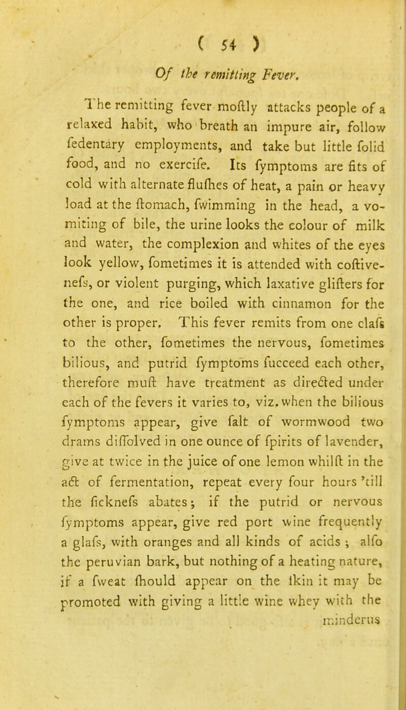Of the remitting Fever. The remitting fever moftly attacks people of a relaxed habit, who breath an impure air, follow fedentary employments, and take but little folid food, and no exercife. Its fymptoms are fits of cold with alternate flufhes of heat, a pain or heavy load at the ftoraach, fwimming in the head, a vo- miting of bile, the urine looks the colour of milk and water, the complexion and whites of the eyes look yellow, fometjmes it is attended with coftive- nefs, or violent purging, which laxative glifters for the one, and rice boiled with cinnamon for the other is proper. This fever remits from one clafs to the other, fometlmes the nervous, fometiraes bilious, and putrid fymptoms fucceed each other, therefore muft have treatment as direded under each of the fevers it varies to, viz. when the bilious fym.ptoms appear, give fait of wormwood two drams diffolved in one ounce of fpirits of lavender, give at twice in the juice of one lemon whilfl: in the adt of fermentation, repeat every four hours 'till the ficknefs abates; if the putrid or nervous fymptoms appear, give red port wine frequently a glafs, with oranges and all kinds of acids ; alfo the Peruvian bark, but nothing of a heating nature, if a fweat fhould appear on the Ikin it may be promoted with giving a little wine whey with the minderus