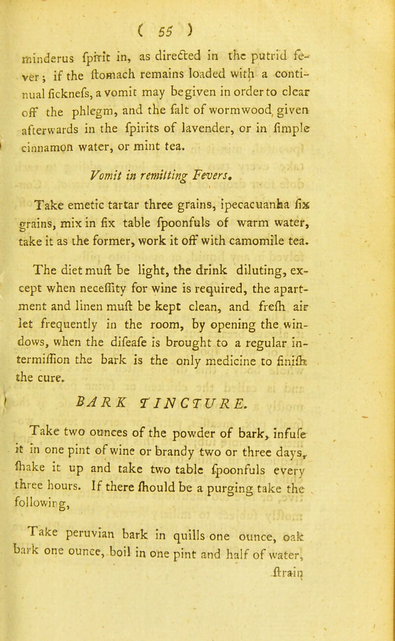 minderus fpirit in, as direded in the putrid fe- ver ; if the ftomach remains loaded with a conti- nual ficknefs, a vomit may be given in order to clear off the phlegm, and the fait of wormwood given afterwards in the fpirits of lavender, or in fimple cinnamon water, or mint tea. Vomit in remitting Fevers, Take emetic tartar three grains, ipecacuanha fix grains, mix in fix table fpoonfuls of warm water, take it as the former, work it off with camomile tea. The diet muffc be light, the drink diluting, ex- cept when necefiity for wine is required, the apart- ment and linen muft be kept clean, and frefti air let frequently in the room, by opening the win- dows, when the difeafe is brought to a regular In- termiffion the bark is the only medicine to finifh the cure. BARK TINCTURE. Take two ounces of the powder of bark, infufe It in one pint of wine or brandy two or three days, fhake it up and take two tabic fpoonfuls every three hours. If there fliould be a purging take the followlrg, Take peruvian bark in quills one ounce, oak bark one ounce, boil in one pint and half of water, ilrrait^