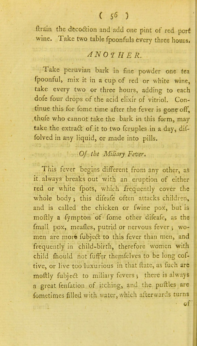 ( ) ftrain the dfccodlion and add one pint of red por^ wine. Take two table fpoonfuls every three hours* Take peruvian bark in fine powder one tea fpoonful, mix it in a cup of red or white wine, take every two or three hours, adding to each dofe four drops of the acid elixir of vitriol. Con- tinue this for fome time after the fever is Pone off, thqfc who cannot take the baric in this form, may take the extract of it to two fcruples in a day, dif- folved in any liquid, or made into pills. Of thi Miliary FeVer. This fever begins different from any other, a§ | it always breaks out with an eruption of either j red or white fpots, which frequently cover the ' whole body; this difeafe often attacks children, and is called the chicken or fwine pox, but is moftly a fympton of fome other difeafe, as the fmall pox, meafles, putrid or nervous fever ; wo- men are more fubjedl to this fever than men, and frequently in child-birth, therefore women with child fhould not fuffer themfelves to be long cof- tive, or live too luxurious in that ftate, as fuch are moftly fubjcdt to miliary feversthere is always a great fenfation of itching, and the puftles are fometinies filled with water, which afterwards turns • of