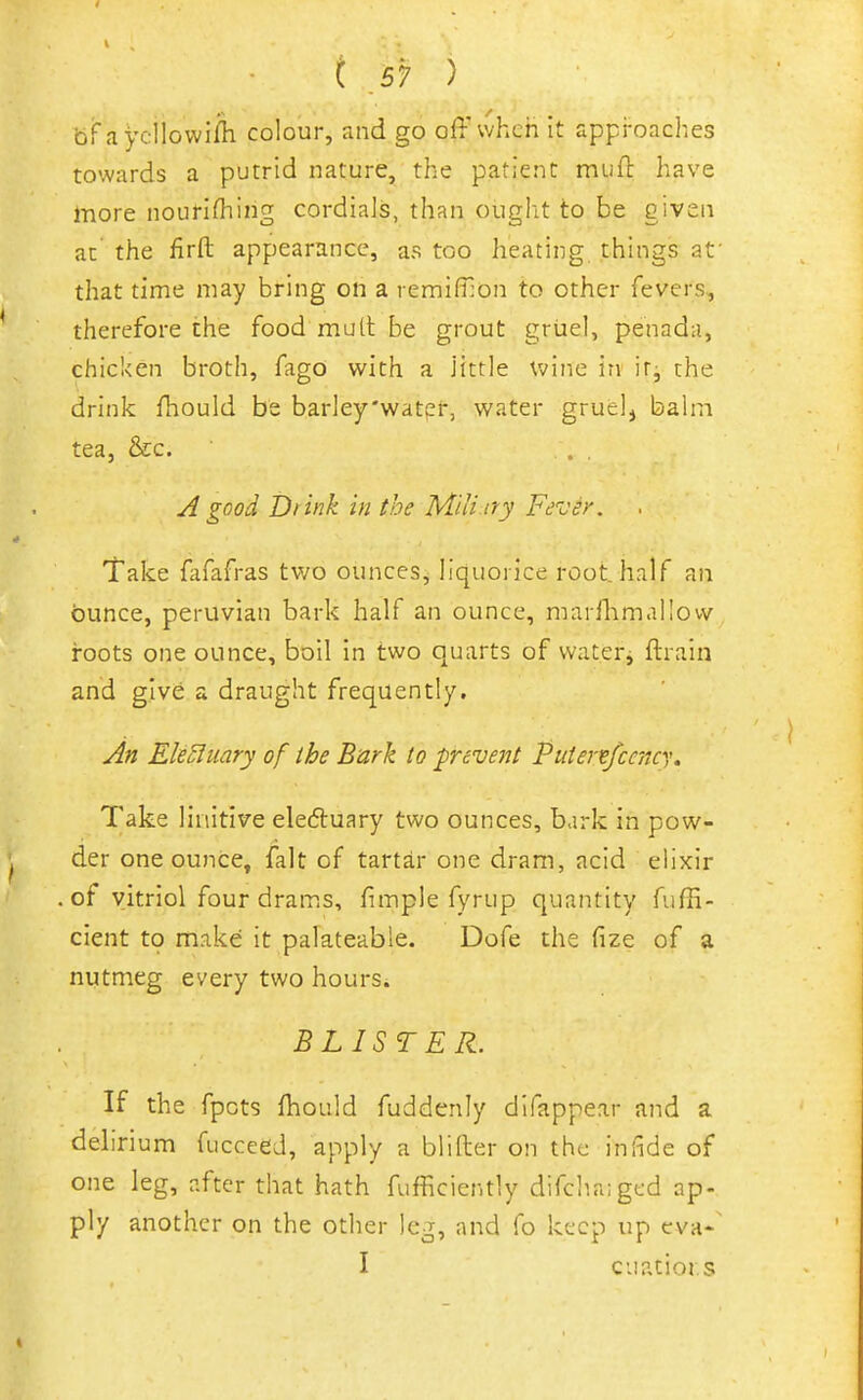 bf ,iycllowi/h colour, and go off vvheh it approaches towards a putrid nature, the patient muft have more nouHrtiing cordials, than ought to be given at the firft appearance, as too heating, things at' that time may bring on a remifllon to other fevers, therefore the food mull be grout gruel, penada, chicken broth, fago with a J'ittle Vv'ine in ir, the drink fhould be barley'water, water gruel, balm tea, &c. . . A good Dt ink in the Miti ny Fever. Take fafafras two ounces^ liquorice root half an ounce, peruvian bark half an ounce, marilimallow roots one ounce, boil in two quarts of watery ftrain and give a draught frequently. An EleSluary of the Bark to prevent Puiertsfccncy, Take linitive eledtuary two ounces, bark in pow- der one ounce, fait of tartar one dram, acid elixir of vitriol four drams, fimple fyrup quantity fuffi- cient to make it palateable. Dofe the fize of a nutmeg every two hours* BLISTER. If the fpots fhould fuddenly difappear and a delirium fucceed, apply a bliller on the infide of one leg, after that hath fufficiently difchaiged ap- ply another on the other leg, and fo keep up eva-' I cuatiors