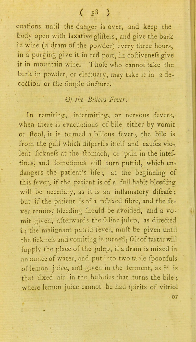 cuations until the dafiger Is over, and keep the body open with laxative gllfters, and give the bark in wine (a dram cif the powder) every three hours, in a purging give it in red port, in coftivenefs give it in mountain wine. 7'hofe who cannot take the bark in pov.'der, or eledluary, may take it in a de- Codlion or the firhple tindlure. . Of the Bilious Fever, In remiting, intermiting, or nervous fevers, when there is evacuations of bile either by vomit or ftool, It is termed a bilious fever-, the bile is from the gall which difperfes itfelf and caufes vio-. lent ficknefs at the ftomach, or pain In the intef- tines, and fometimes v,ill turn putrid, which en- dangers the patient^s life ; at the beginning of this fever, if the patient is of a full habit bleeding will be neceflary, as it is an inflamatory difeafe; but if the patient is of a relaxed fibre, and the fe- ver remits, bleeding fhould be avoided, and a vo- mit given, afterwards the faline julep, as diredled •ill the malignant putrid fever, mud be given until the ficknels and vomiting is turnecd-, fakof tartar will fupply the place of the julep, if a dram is mixed in an ounce of water, and put into two table fpoonfuls of lemon juice, an'd given in the ferment, as it is that fixed air in the bubbles that turns the bile where lemon juice cannot be had fpirits of vitriol or